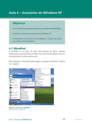 e-Tec Brasil
Aula 4 – Acessórios do Windows XP
Objetivos
UsufruirdasváriasopçõesdeacessóriosqueoWindowsXPdisponibiliza.
Aprender a manusear os acessórios do Windows XP.
Compreender as principais funcionalidades e opções de acesso
que existem nesses acessórios.
4.1 WordPad
O WordPad é um editor de texto bem próximo do Word, software
pertencente ao pacote Microsoft Office. Esse conjunto de software não vem
acompanhado do sistema operacional.
Para executar o WordPad basta seguir os passos conforme a Figura
4.1 a seguir.
Figura 4.1: Abrindo o WordPad
Fonte: Print Screen Windows XP
e-Tec BrasilAula 4 – Acessórios do Windows XP 41
 
