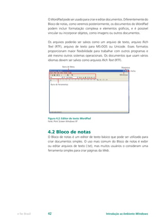 OWordPadpodeserusadoparacriareeditardocumentos.Diferentementedo
Bloco de notas, como veremos posteriormente, os documentos do WordPad
podem incluir formatação complexa e elementos gráficos, e é possível
vincular ou incorporar objetos, como imagens ou outros documentos.
Os arquivos poderão ser salvos como um arquivo de texto, arquivo Rich
Text (RTF), arquivo de texto para MS-DOS ou Unicode. Esses formatos
proporcionam maior flexibilidade para trabalhar com outros programas e
até mesmo outros sistemas operacionais. Os documentos que usam vários
idiomas devem ser salvos como arquivos Rich Text (RTF).
Figura 4.2: Editor de texto WordPad
Fonte: Print Screen Windows XP
4.2 Bloco de notas
O Bloco de notas é um editor de texto básico que pode ser utilizado para
criar documentos simples. O uso mais comum do Bloco de notas é exibir
ou editar arquivos de texto (.txt), mas muitos usuários o consideram uma
ferramenta simples para criar páginas da Web.
Introdução ao Ambiente Windowse-Tec Brasil 42
 