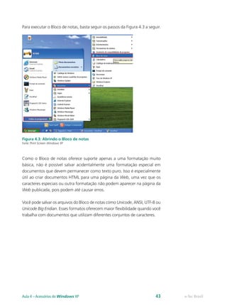 Para executar o Bloco de notas, basta seguir os passos da Figura 4.3 a seguir.
Figura 4.3: Abrindo o Bloco de notas
Fonte: Print Screen Windows XP
Como o Bloco de notas oferece suporte apenas a uma formatação muito
básica, não é possível salvar acidentalmente uma formatação especial em
documentos que devem permanecer como texto puro. Isso é especialmente
útil ao criar documentos HTML para uma página da Web, uma vez que os
caracteres especiais ou outra formatação não podem aparecer na página da
Web publicada, pois podem até causar erros.
Você pode salvar os arquivos do Bloco de notas como Unicode, ANSI, UTF-8 ou
Unicode Big Endian. Esses formatos oferecem maior flexibilidade quando você
trabalha com documentos que utilizam diferentes conjuntos de caracteres.
e-Tec BrasilAula 4 – Acessórios do Windows XP 43
 