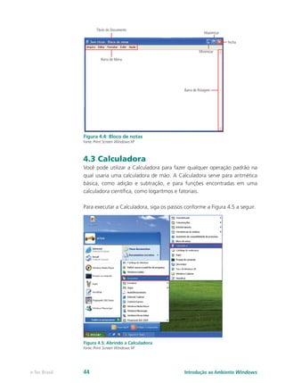 Figura 4.4: Bloco de notas
Fonte: Print Screen Windows XP
4.3 Calculadora
Você pode utilizar a Calculadora para fazer qualquer operação padrão na
qual usaria uma calculadora de mão. A Calculadora serve para aritmética
básica, como adição e subtração, e para funções encontradas em uma
calculadora científica, como logarítmos e fatoriais.
Para executar a Calculadora, siga os passos conforme a Figura 4.5 a seguir.
Figura 4.5: Abrindo a Calculadora
Fonte: Print Screen Windows XP
Introdução ao Ambiente Windowse-Tec Brasil 44
 