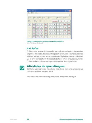 Figura 4.8: Calculadora em modo de exibição Científica
Fonte: Print Screen Windows XP
4.4 Paint
O Paint é uma ferramenta de desenho que pode ser usada para criar desenhos
simples ou elaborados. Esses desenhos podem ser em preto e branco ou colorido
e podem ser salvos como arquivos de bitmap. Você pode imprimir o desenho,
usá-lo como plano de fundo da área de trabalho ou colá-lo em outro documento.
O Paint também pode ser usado para exibir e editar fotos digitalizadas.
Atividades de aprendizagem:
Conforme você aprendeu na aula de hoje, tente criar uma caricatura sua
utilizando o paint e poste no AVEA.
Para executar o Paint basta seguir os passos da Figura 4.9 a seguir.
Introdução ao Ambiente Windowse-Tec Brasil 46
 