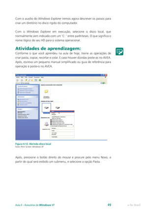 Com o auxílio do Windows Explorer iremos agora descrever os passos para
criar um diretório no disco rígido do computador.
Com o Windows Explorer em execução, selecione o disco local, que
normalmente vem indicado com um ‘C: ’ entre parênteses. O que significa o
nome lógico do seu HD para o sistema operacional.
Atividades de aprendizagem:
Conforme o que você aprendeu na aula de hoje, treine as operações de
criar pasta, copiar, recortar e colar. E caso houver dúvidas poste-as no AVEA.
Após, escreva um pequeno manual simplificado ou guia de referência para
operação e poste-o no AVEA.
Figura 4.12: Abrindo disco local
Fonte: Print Screen Windows XP
Após, pressione o botão direito do mouse e procure pelo menu Novo, a
partir do qual será exibido um submenu, e selecione a opção Pasta.
e-Tec BrasilAula 4 – Acessórios do Windows XP 49
 