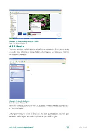 Figura 4.18: Selecionando a opção Excluir
Fonte: Print Screen Windows XP
4.5.4 Lixeira
Todos os arquivos excluídos serão retirados de suas pastas de origem e serão
enviados para a lixeira do computador. A lixeira pode ser localizada na área
de trabalho (Desktop).
Figura 4.19: Janela da lixeira
Fonte: Print Screen Windows XP
Na lixeira temos duas funções básicas, que são: “restaurar todos os arquivos”
e “esvaziar lixeira”.
A função “restaurar todos os arquivos” faz com que todos os arquivos que
estão na lixeira sejam restaurados para suas pastas de origem.
e-Tec BrasilAula 4 – Acessórios do Windows XP 53
 