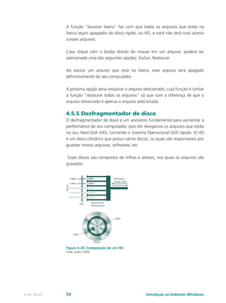 A função “esvaziar lixeira” faz com que todos os arquivos que estão na
lixeira sejam apagados do disco rígido, ou HD, e você não terá mais acesso
a esses arquivos.
Caso clique com o botão direito do mouse em um arquivo, poderá ser
selecionada uma das seguintes opções: Excluir, Restaurar.
Ao excluir um arquivo que está na lixeira, esse arquivo será apagado
definitivamente do seu computador.
A próxima opção seria restaurar o arquivo selecionado, cuja função é similar
à função “restaurar todos os arquivos” só que com a diferença de que o
arquivo restaurado é apenas o arquivo selecionado.
4.5.5 Desfragmentador de disco
O desfragmentador de disco é um acessório fundamental para aumentar a
performance do seu computador, pois ele reorganiza os arquivos que estão
no seu Hard Disk (HD), tornando o Sistema Operacional (SO) rápido. O HD
é um disco cilíndrico que possui vários discos, os quais são responsáveis por
guardar nossos arquivos, softwares, etc.
Esses discos são compostos de trilhas e setores, nos quais os arquivos são
gravados.
Figura 4.20: Composição de um HD
Fonte: Landin (2009)
Introdução ao Ambiente Windowse-Tec Brasil 54
 