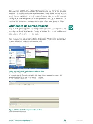 Como vemos, o HD é composto por trilhas e setores, que é a forma como os
arquivos são organizados para serem salvos no computador. Só que muitas
vezes ficaram espaços em branco nessas trilhas, ou seja, não serão arquivos
contíguos, e a demora para abrir um arquivo seria maior, pois o HD teria de
movimentar varias vezes o seu mecanismo de leitura para vários sentidos.
Atividades de aprendizagem:
Faça a desfragmentação do seu computador conforme você aprendeu na
aula de hoje. Poste no AVEA as dúvidas, se houver. Após poste no fórum as
observações sobre como foi o processo.
Para executarmos o Desfragmentador de disco do Windows XP, basta seguir
os procedimentos mostrados na Figura 4.21.
Figura 4.21: Acessando o Desfragmentador de disco
Fonte: Print Screen Windows XP
O objetivo da desfragmentação é que os arquivos armazenados no HD
tornem-se contíguos em suas trilhas e setores.
Figura 4.22: Janela do Desfragmentador de disco
Fonte: Print Screen Windows XP
e-Tec BrasilAula 4 – Acessórios do Windows XP 55
 