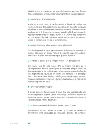 Há várias práticas recomendadas para fazer a desfragmentação. Citarei algumas
delas. Antes de começarmos a utilizar o desfragmentador, siga alguns passos:
a)	 Analisar antes de desfragmentar
Analise os volumes antes de desfragmentá-los. Depois de analisar um
volume, uma caixa de diálogo informa a porcentagem de pastas e arquivos
fragmentados no volume e recomenda um procedimento. Analise os volumes
regularmente e desfragmente-os apenas quando o Desfragmentador de
disco recomendar. Uma boa diretriz é analisar os volumes pelo menos uma
vez por semana. Se você raramente precisar desfragmentar os volumes,
analise-os mensalmente em vez de semanalmente.
b)	 Analisar depois que vários arquivos forem adicionados
Os volumes podem se tornar excessivamente desfragmentados quando os
usuários adicionam um grande número de arquivos ou pastas; portanto,
certifique-se de analisar os volumes depois que isso acontecer.
c)	 Certificar-se de que o disco tem pelo menos 15% de espaço livre
Um volume deve ter pelo menos 15% de espaço livre para que o
Desfragmentador de disco o desfragmente completa e adequadamente. O
Desfragmentador de disco utiliza esse espaço como uma área de classificação
para fragmentos de arquivo. Se um volume tiver menos de 15% de espaço
livre, o Desfragmentador de disco o desfragmentará apenas parcialmente.
Paraaumentaroespaçolivreemumvolume,excluaosarquivosdesnecessários
ou mova-os para outro disco.
d)	 Tempo de desfragmentação
O tempo que o Desfragmentador de disco leva para desfragmentar um
volume depende de diversos fatores, inclusive do tamanho do volume, do
número de arquivos que ele contém, do número de arquivos fragmentados
e dos recursos de sistema disponíveis.
e)	 Desfragmentar depois de instalar o software ou o Windows
Desfragmente volumes depois de instalar o software ou depois de
desempenhar uma atualização ou instalação completa do Windows.
Introdução ao Ambiente Windowse-Tec Brasil 56
 
