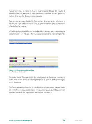 Frequentemente, os volumes ficam fragmentados depois de instalar o
software; por isso, executar o Desfragmentador de disco ajuda a garantir o
melhor desempenho do sistema de arquivos.
Para pressionarmos o botão Desfragmentar, devemos antes selecionar o
volume, ou seja, o HD, no nosso caso, e após estaremos aptos a pressionar
o botão Desfragmentar.
Primeiramente será exibida uma janela de diálogo para que você autorize que
seja analisado o seu HD, para depois, caso seja necessário, ele desfragmente.
Figura 4.23: Fragmentando disco local
Fonte: Print Screen Windows XP
Acima do botão Desfragmentar são exibidos dois gráficos que mostram o
status dos discos antes da desfragmentação e após a desfragmentação,
respectivamente.
Conforme a legenda das cores, podemos observar os arquivos fragmentados
em vermelho, os arquivos contíguos em azul, os arquivos que não podem ser
movidos em verde e o espaço livre da unidade em branco.
e-Tec BrasilAula 4 – Acessórios do Windows XP 57
 