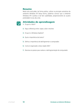 Resumo
Nesta aula você pôde, de forma prática, utilizar os principais acessórios do
ambiente Windows XP. Dessa forma, podemos concluir que o ambiente
Windows XP é prático e de fácil usabilidade, proporcionando ao usuário
praticidade no seu dia a dia.
Atividades de aprendizagem
1.	 O que é o Paint?
2.	 Diga a diferença entre: copiar, colar e recortar.
3.	 O que é o Windows Explorer?
4.	 Qual a importância da Lixeira?
5.	 Defina a importância de desfragmentar o computador.
6.	 Como é organizado o disco rígido (HD)?
7.	 Descreva os passos para realizar a desfragmentação do computador.
Introdução ao Ambiente Windowse-Tec Brasil 58
 