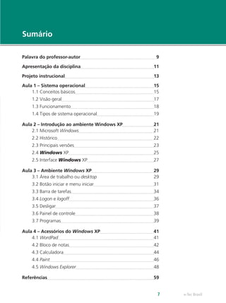 e-Tec Brasil7
Sumário
Palavra do professor-autor	 9
Apresentação da disciplina	 11
Projeto instrucional	 13
Aula 1 – Sistema operacional	 15
1.1 Conceitos básicos	 15
1.2 Visão geral	 17
1.3 Funcionamento	 18
1.4 Tipos de sistema operacional	 19
Aula 2 – Introdução ao ambiente Windows XP	 21
2.1 Microsoft Windows	 21
2.2 Histórico	 22
2.3 Principais versões	 23
2.4 Windows XP	 25
2.5 Interface Windows XP	 27
Aula 3 – Ambiente Windows XP	 29
3.1 Área de trabalho ou desktop	29
3.2 Botão iniciar e menu iniciar	 31
3.3 Barra de tarefas	 34
3.4 Logon e logoff	 36
3.5 Desligar	 37
3.6 Painel de controle	 38
3.7 Programas	 39
Aula 4 – Acessórios do Windows XP	 41
4.1 WordPad	 41
4.2 Bloco de notas	 42
4.3 Calculadora	 44
4.4 Paint	 46
4.5 Windows Explorer	 48
Referências	 59
 