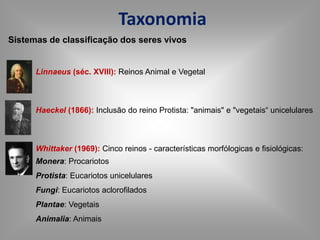Taxonomia
Sistemas de classificação dos seres vivos
Linnaeus (séc. XVIII): Reinos Animal e Vegetal
Haeckel (1866): Inclusão do reino Protista: "animais" e "vegetais“ unicelulares
Whittaker (1969): Cinco reinos - características morfólogicas e fisiológicas:
Monera: Procariotos
Protista: Eucariotos unicelulares
Fungi: Eucariotos aclorofilados
Plantae: Vegetais
Animalia: Animais
 