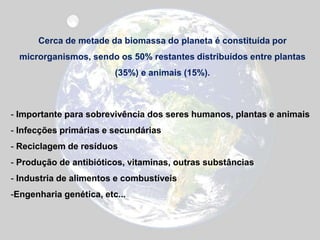 Cerca de metade da biomassa do planeta é constituída por
microrganismos, sendo os 50% restantes distribuídos entre plantas
(35%) e animais (15%).
- Importante para sobrevivência dos seres humanos, plantas e animais
- Infecções primárias e secundárias
- Reciclagem de resíduos
- Produção de antibióticos, vitaminas, outras substâncias
- Industria de alimentos e combustíveis
-Engenharia genética, etc...
 