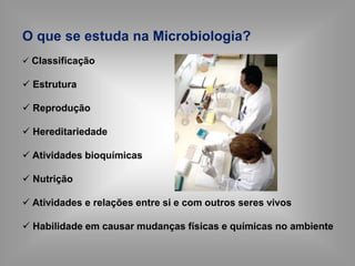 O que se estuda na Microbiologia?
 Classificação
 Estrutura
 Reprodução
 Hereditariedade
 Atividades bioquímicas
 Nutrição
 Atividades e relações entre si e com outros seres vivos
 Habilidade em causar mudanças físicas e químicas no ambiente
 