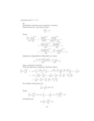 e provamos que 2 < e < 3.

   1)
   Inicialmente mostremos que a sequˆncia ´ crescente.
                                    e     e
   Vamos provar que , para todo n temos
                                             an+1
                                                  > 1.
                                              an
   Temos
                         n+1                   n+1            n+1
                    1                  n+2              n+2
              1+   n+1                 n+1              n+1
                     1 n
                                 =      n+1 n
                                                 =                   =
               1+                                     n+1 n+1 n
                     n                   n             n        n+1
                                                 n+1               n+1
                                       n+2 n              n2 +2n
                                       n+1 n+1                  2
                                                          (n+1)
                                 =          n         =        n       =
                                           n+1                n+1
                                                  n+1                  n+1
                                       (n+1)2 −1                  1
                                        (n+1)2
                                                           1 − (n+1)2
                                 =           n         =          n                     =∗
                                           n+1                   n+1

   Aplicando a desigualdade de Bernoulli em ∗ temos
                                                −1
                               1 + (n + 1)    (n+1)2           1−    1
                                                                    n+1
                         ∗>             n                  =       n      = 1.
                                       n+1                        n+1

   Logo a sequˆncia ´ crescente.
              e     e
   Provemos agora que a sequˆncia ´ limitada. Temos
                              e   e
          n
      1                1   n(n − 1) 1          n (n − 1) ... (n − (k − 1)) 1          1
 1+            = 1 + n.  +         . 2 + ... +                                + ... + n =
      n                n       2    n                       k!             nk        n
                         1       1         1       1        2          k−1
               = 1+1+       1−     + ... + (1 − )(1 − )... 1 −                 +
                         2       n        k!       n        n            n
                      1      1      2          n−1
                 ... + (1 − )(1 − )... 1 −
                      n!    n       n            n
   Por indu¸˜o ´ f´cil provar que
           ca e a
                                     1     1
                                        ≤ n−1 , ∀n ∈ N.
                                     n!  2
   Assim
                           n                                                     n
                     1                    1          1       1− 1
                                                                2
               1+              ≤1+1+        + .... + n = 1 +                         < 3.
                     n                    2         2         1− 1
                                                                 2

   Conclu´
         ımos que
                                                       n
                                                  1
                                     2<      1+            < 3.
                                                  n

                                                10
 