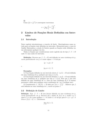 2)
                 1 n
    Como    1+   n     ´ convergente escrevemos
                       e
                                                   n
                                              1
                             e = lim     1+            .
                                 n→∞          n

2     Limites de Fun¸˜es Reais Deﬁnidas em Inter-
                    co
      valos
2.1    Introdu¸˜o
              ca

Neste cap´ıtulo introduziremos o conceito de limite. Restringiremos nosso es-
tudo para as fun¸˜es reais deﬁnidas em intervalos. Deixaremos para o curso de
                  co
An´lise Matem´tica o estudo de limites quando as fun¸˜es est˜o deﬁnidas em
   a            a                                       co     a
um subconjunto qualquer da reta.
   Todas as fun¸˜es que consideraremos neste cap´
                 co                                ıtulo s˜o do tipo f : I → R
                                                          a
onde I ´ uma uni˜o de intervalos.
       e           a

   Deﬁni¸˜o: Dizemos que f : I → R est´ deﬁnida em uma vizinhan¸a de p,
          ca                               a                   c
exceto possivelmente em p, se existir algum r > 0 tal que

                                 (p − r, p) ⊂ I

e
                                 (p, p + r) ⊂ I.
    Exemplos:
    1) Uma fun¸˜o deﬁnida em um intervalo aberto f : (a, b) → R est´ deﬁnida
               ca                                                   a
em uma vizinhan¸a de p, qualquer que seja p ∈ (a, b).
                  c
    2) Uma fun¸˜o deﬁnida em um intervalo fechado f : [a, b] → R est´ deﬁnida
               ca                                                   a
em uma vizinhan¸a de p, qualquer que seja p ∈ (a, b). Note que f n˜o est´
                   c                                                  a     a
deﬁnida em uma vizinhan¸a de a e nem em uma vizinhan¸a de b. O mesmo
                         c                                  c
permanece v´lido para qualquer outra combina¸˜o de ( ou [.(veriﬁque isso).
            a                                ca
                                                        2
    3) Consideremos f : R{1} → R dada por f (x) = x −1 . Observe que f
                                                       x−1
est´ deﬁnida em uma vizinhan¸a de 1, exceto no ponto 1.
   a                        c

2.2    Deﬁni¸˜o de Limite
            ca
Deﬁni¸˜o: Seja f : I → R uma fun¸˜o deﬁnida em uma vizinhan¸a de p,
       ca                              ca                              c
exceto possivelmente em p. Dizemos que o limite de f (x) ao x tender a p ´    e
igual a L ∈ R se para qualquer ε > 0 existir δ > 0 tal que para 0 < |x − p| < δ
tem-se |f (x) − L| < ε. Denotamos

                                 lim f (x) = L.
                                 x→p




                                       11
 
