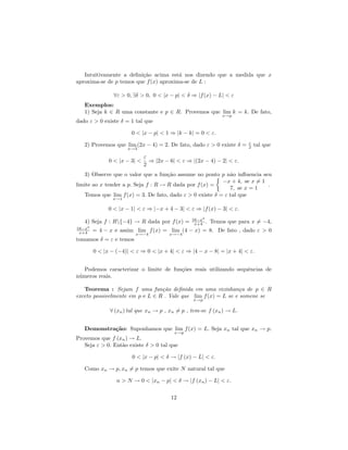 Intuitivamente a deﬁni¸˜o acima est´ nos dizendo que a medida que x
                         ca             a
aproxima-se de p temos que f (x) aproxima-se de L :

                ∀ε > 0, ∃δ > 0, 0 < |x − p| < δ ⇒ |f (x) − L| < ε
   Exemplos:
   1) Seja k ∈ R uma constante e p ∈ R. Provemos que lim k = k. De fato,
                                                              x→p
dado ε > 0 existe δ = 1 tal que

                       0 < |x − p| < 1 ⇒ |k − k| = 0 < ε.
                                                                       ε
   2) Provemos que lim (2x − 4) = 2. De fato, dado ε > 0 existe δ =    2   tal que
                     x→3

                              ε
              0 < |x − 3| <     ⇒ |2x − 6| < ε ⇒ |(2x − 4) − 2| < ε.
                              2
   3) Observe que o valor que a fun¸˜o assume no ponto p n˜o inﬂuencia seu
                                     ca                      a
                                                          −x + 4, se x = 1
limite ao x tender a p. Seja f : R → R dada por f (x) =                    .
                                                             7, se x = 1
   Temos que lim f (x) = 3. De fato, dado ε > 0 existe δ = ε tal que
               x→1

              0 < |x − 1| < ε ⇒ |−x + 4 − 3| < ε ⇒ |f (x) − 3| < ε.
                                                 16−x2
   4) Seja f : R{−4} → R dada por f (x) =        x+4 .   Temos que para x = −4,
16−x2
 x+4    = 4 − x e assim lim f (x) = lim (4 − x) = 8. De fato , dado ε > 0
                         x→−4           x→−4
tomamos δ = ε e temos

        0 < |x − (−4)| < ε ⇒ 0 < |x + 4| < ε ⇒ |4 − x − 8| = |x + 4| < ε.


   Podemos caracterizar o limite de fun¸˜es reais utilizando sequˆncias de
                                       co                        e
n´meros reais.
 u

   Teorema : Sejam f uma fun¸˜o deﬁnida em uma vizinhan¸a de p ∈ R
                                 ca                             c
exceto possivelmente em p e L ∈ R . Vale que lim f (x) = L se e somene se
                                                 x→p

              ∀ (xn ) tal que xn → p , xn = p , tem-se f (xn ) → L.


   Demonstra¸˜o: Suponhamos que lim f (x) = L. Seja xn tal que xn → p.
            ca
                                          x→p
Provemos que f (xn ) → L.
   Seja ε > 0. Ent˜o existe δ > 0 tal que
                  a

                       0 < |x − p| < δ → |f (x) − L| < ε.

   Como xn → p, xn = p temos que exite N natural tal que

                 n > N → 0 < |xn − p| < δ → |f (xn ) − L| < ε.

                                        12
 