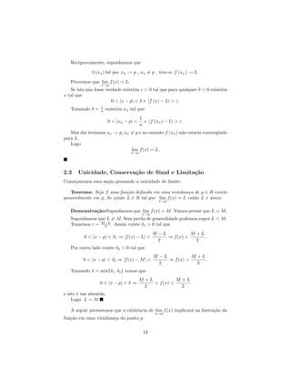 Reciprocamente, suponhamos que

              ∀ (xn ) tal que xn → p , xn = p , tem-se f (xn ) → L.

   Provemos que lim f (x) = L.
                  x→p
   Se isto n˜o fosse verdade existiria ε > 0 tal que para qualquer δ > 0 existiria
            a
x tal que
                        0 < |x − p| < δ e |f (x) − L| > ε.
                  1
   Tomando δ =    n   existiria xn tal que
                                         1
                       0 < |xn − p| <      e |f (xn ) − L| > ε.
                                         n
         ı ıamos xn → p, xn = p e no entanto f (xn ) n˜o estaria convergindo
   Mas da´ ter´                                       a
para L.
   Logo
                            lim f (x) = L.
                                   x→p




2.3    Unicidade, Conserva¸˜o de Sinal e Limita¸˜o
                          ca                   ca
Come¸aremos esta se¸˜o provando a unicidade do limite.
    c              ca

   Teorema: Seja f uma fun¸˜o deﬁnida em uma vizinhan¸a de p ∈ R exceto
                              ca                          c
possivelmente em p. Se existe L ∈ R tal que lim f (x) = L ent˜o L ´ unico.
                                                             a    e´
                                                  x→p


   Demonstra¸˜o:Suponhamos que lim f (x) = M .Vamos provar que L = M.
            ca
                                          x→p
   Suponhamos que L = M. Sem perda de generalidade podemos supor L < M.
                 −L
   Tomemos ε = M 2 . Assim existe δ1 > 0 tal que
                                                M −L           M +L
          0 < |x − p| < δ1 ⇒ |f (x) − L| <           ⇒ f (x) <      .
                                                  2              2
   Por outro lado existe δ2 > 0 tal que
                                                M −L           M +L
         0 < |x − p| < δ2 ⇒ |f (x) − M | <           ⇒ f (x) >      .
                                                  2              2
   Tomando δ = min{δ1 , δ2 } temos que
                                        M +L           M +L
                  0 < |x − p| < δ ⇒          < f (x) <
                                          2              2
e isto ´ um absurdo.
       e
    Logo L = M.

   A seguir provaremos que a existˆncia de lim f (x) implicar´ na limita¸˜o da
                                  e                          a          ca
                                                 x→p
fun¸˜o em uma vizinhan¸a do ponto p.
   ca                 c

                                          13
 