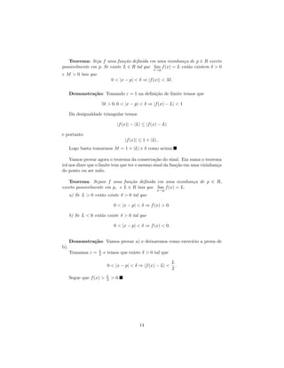 Teorema: Seja f uma fun¸˜o deﬁnida em uma vizinhan¸a de p ∈ R exceto
                              ca                           c
possivelmente em p. Se existe L ∈ R tal que lim f (x) = L ent˜o existem δ > 0
                                                             a
                                                     x→p
e M > 0 tais que
                              0 < |x − p| < δ ⇒ |f (x)| < M.

      Demonstra¸˜o: Tomando ε = 1 na deﬁni¸˜o de limite temos que
               ca                         ca

                     ∃δ > 0, 0 < |x − p| < δ ⇒ |f (x) − L| < 1

      Da desigualdade triangular temos

                                |f (x)| − |L| ≤ |f (x) − L|

e portanto
                                     |f (x)| ≤ 1 + |L| .
      Logo basta tomarmos M = 1 + |L| e δ como acima.

    Vamos provar agora o teorema da conserva¸˜o do sinal. Em suma o teorema
                                                ca
ir´ nos dizer que o limite tem que ter o mesmo sinal da fun¸˜o em uma vizinhan¸a
  a                                                        ca                 c
do ponto ou ser nulo.

   Teorema: Sejam f uma fun¸˜o deﬁnida em uma vizinhan¸a de p ∈ R,
                                ca                         c
exceto possivelmente em p, e L ∈ R tais que lim f (x) = L.
                                                       x→p
      a) Se L > 0 ent˜o existe δ > 0 tal que
                     a

                               0 < |x − p| < δ ⇒ f (x) > 0.

      b) Se L < 0 ent˜o existe δ > 0 tal que
                     a

                               0 < |x − p| < δ ⇒ f (x) < 0.


      Demonstra¸˜o: Vamos provar a) e deixaremos como exerc´ a prova de
               ca                                          ıcio
b).
                    L
      Tomamos ε =   2   e temos que existe δ > 0 tal que

                                                              L
                          0 < |x − p| < δ ⇒ |f (x) − L| <       .
                                                              2
                          L
      Segue que f (x) >   2   > 0.




                                             14
 