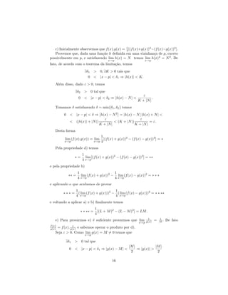 1
   c) Inicialmente observemos que f (x).g(x) = 4 [(f (x)+g(x))2 −(f (x)−g(x))2 ].
   Provemos que, dada uma fun¸˜o h deﬁnida em uma vizinhan¸a de p, exceto
                                ca                               c
possivelmente em p, e satisfazendo lim h(x) = N temos lim h(x)2 = N 2 . De
                                           x→p                      x→p
fato, de acordo com o teorema da limita¸˜o, temos
                                       ca
                        ∃δ1 > 0, ∃K > 0 tais que
                          0 < |x − p| < δ1 ⇒ |h(x)| < K.
    Al´m disso, dado ε > 0, temos
      e
                ∃δ2     > 0 tal que
                                                                  ε
                   0 < |x − p| < δ2 ⇒ |h(x) − N | <                     .
                                                               K + |N |
    Tomamos δ satisfazendo δ = min{δ1 , δ2 } temos
         0 < |x − p| < δ ⇒ h(x) − N 2 = |h(x) − N | |h(x) + N | <
                                ε                     ε
           < (|h(x)| + |N |)          < (K + |N |)          = ε.
                             K + |N |              K + |N |
    Desta forma
                                       1
         lim (f (x).g(x)) = lim          [(f (x) + g(x))2 − (f (x) − g(x))2 ] = ∗
         x→p                     x→p   4
    Pela propriedade d) temos
                       1
                ∗=       lim [(f (x) + g(x))2 − (f (x) − g(x))2 ] = ∗∗
                       4 x→p
e pela propriedade b)
                  1                      1
           ∗∗ =     lim (f (x) + g(x))2 − lim (f (x) − g(x))2 = ∗ ∗ ∗
                  4 x→p                  4 x→p
e aplicando o que acabamos de provar
                  1                         1
        ∗∗∗=        ( lim (f (x) + g(x)))2 − ( lim (f (x) − g(x)))2 = ∗ ∗ ∗∗
                  4 x→p                     4 x→p
e voltando a aplicar a) e b) ﬁnalmente temos
                                 1
                      ∗ ∗ ∗∗ =     [(L + M )2 − (L − M )2 ] = LM.
                                 4
                                                                     1          1
    e) Para provarmos e) ´ suﬁciente provarmos que lim
                         e                                                  =   M.   De fato
                                                                x→p g(x)
f (x)          1
g(x) = f (x). g(x) e sabemos operar o produto por d).
    Seja ε > 0. Como lim g(x) = M = 0 temos que
                        x→p

          ∃δ1   > 0 tal que
                                                         |M |            |M |
            0 < |x − p| < δ1 ⇒ |g(x) − M | <                  ⇒ |g(x)| >
                                                          2               2

                                              16
 