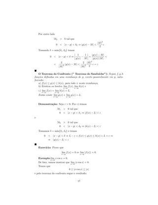 Por outro lado
                  ∃δ2       > 0 tal que
                                                                        2
                                                                    |M |
                      0 < |x − p| < δ2 ⇒ |g(x) − M | <                   ε
                                                                      2
    Tomando δ = min{δ1 , δ2 } temos
                                                  1    1   |g(x) − M |
              0 < |x − p| < δ ⇒                      −   =              <
                                                 g(x) M     |g(x)| |M |
                                                               2
                            2                           2    |M |
                  <             2   |g(x) − M | <          2      ε=ε
                        |M |                           |M | 2

    O Teorema do Confronto (” Teorema do Sandu´           ıche”): Sejam f, g, h
fun¸˜es deﬁnidas em uma vizinhan¸a de p, exceto possivelmente em p, satis-
   co                                c
fazendo:
    a) f (x) ≤ g(x) ≤ h(x), para todo x nesta vizinhan¸a,
                                                      c
    b) Existem os limites lim f (x), lim h(x) e
                                x→p          x→p
    c) lim f (x) = lim h(x) = L.
      x→p             x→p
    Ent˜o existe lim g(x) e lim g(x) = L.
       a
                  x→p                x→p



    Demonstra¸˜o: Seja ε > 0. Por c) temos:
             ca
                       ∃δ1 > 0 tal que
                         0 < |x − p| < δ1 ⇒ |f (x) − L| < ε
e
                       ∃δ2 > 0 tal que
                         0 < |x − p| < δ2 ⇒ |h(x) − L| < ε
    Tomamos δ = min{δ1 , δ2 } e temos
         0   < |x − p| < δ ⇒ L − ε < f (x) ≤ g(x) ≤ h(x) < L + ε ⇒
             ⇒ |g(x) − L| < ε


    Exerc´
         ıcio: Prove que
                             lim f (x) = 0 ⇔ lim |f (x)| = 0.
                             x→p                    x→p

    Exemplo: lim x cos x = 0.
                x→0
    De fato, vamos mostrar que lim |x cos x| = 0.
                                           x→0
    Temos que
                                       0 ≤ |x cos x| ≤ |x|
e pelo teorema do confronto segue o resultado.

                                                  17
 