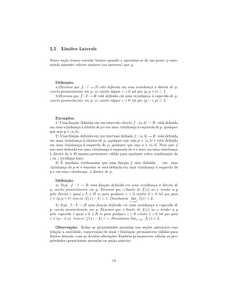 2.5    Limites Laterais

Nesta se¸˜o iremos estudar limites quando x aproxima-se de um ponto p assu-
        ca
mindo somente valores maiores (ou menores) que p.



   Deﬁni¸˜o:
          ca
   a)Dizemos que f : I → R est´ deﬁnida em uma vizinhan¸a ` direita de p,
                                 a                            c a
exceto possivelmente em p, se existir algum r > 0 tal que (p, p + r) ⊂ I.
   b)Dizemos que f : I → R est´ deﬁnida em uma vizinhan¸a ` esquerda de p,
                                a                           c a
exceto possivelmente em p, se existir algum r > 0 tal que (p − r, p) ⊂ I.



    Exemplos:
    1) Uma fun¸˜o deﬁnida em um intervalo aberto f : (a, b) → R est´ deﬁnida
                ca                                                  a
em uma vizinhan¸a ` direita de p e em uma vizinhan¸a ` esquerda de p, qualquer
                  c a                             c a
que seja p ∈ (a, b).
    2) Uma fun¸˜o deﬁnida em um intervalo fechado f : [a, b] → R est´ deﬁnida
                ca                                                  a
em uma vizinhan¸a ` direita de p, qualquer que seja p ∈ [a, b) e est´ deﬁnida
                   c a                                              a
em uma vizinhan¸a ` esquerda de p, qualquer que seja p ∈ (a, b]. Note que f
                   c a
n˜o est´ deﬁnida em uma vizinhan¸a ` esquerda de a e nem em uma vizinhan¸a
  a     a                          c a                                      c
a
` direita de b. O mesmo permanece v´lido para qualquer outra combina¸˜o de
                                      a                                 ca
( ou [.(veriﬁque isso).
        ´
    3) E imediato veriﬁcarmos que uma fun¸˜o f est´ deﬁnida
                                             ca       a              em uma
vizinhan¸a de p se e somente se est´ deﬁnida em uma vizinhan¸a ` esquerda de
          c                        a                          c a
p e em uma vizinhan¸a ` direita de p.
                      c a

    Deﬁni¸˜o:
           ca
    a) Seja f : I → R uma fun¸˜o deﬁnida em uma vizinhan¸a ` direita de
                                   ca                          c a
p, exceto possivelmente em p. Dizemos que o limite de f (x) ao x tender a p
pela direita ´ igual a L ∈ R se para qualquer ε > 0 existir δ > 0 tal que para
             e
x ∈ (p, p + δ) tem-se |f (x) − L| < ε. Denotamos lim f (x) = L.
                                                 x→p+
    b) Seja f : I → R uma fun¸˜o deﬁnida em uma vizinhan¸a ` esquerda de
                                 ca                           c a
p, exceto possivelmente em p. Dizemos que o limite de f (x) ao x tender a p
pela esquerda ´ igual a L ∈ R se para qualquer ε > 0 existir δ > 0 tal que para
               e
x ∈ (p − δ, p) tem-se |f (x) − L| < ε. Denotamos limx→p− f (x) = L.

    Observa¸˜o: Todas as propriedades provadas nas se¸˜es anteriores com
              ca                                          co
rela¸˜o a unicidade, conserva¸˜o de sinal e limita¸˜o permanecem v´lidas para
    ca                        ca                  ca              a
limites laterais, com as devidas altera¸˜es.Tamb´m permanecem v´lidas as pro-
                                       co       e               a
priedades operacionais provadas na se¸˜o anterior.
                                        ca




                                      18
 