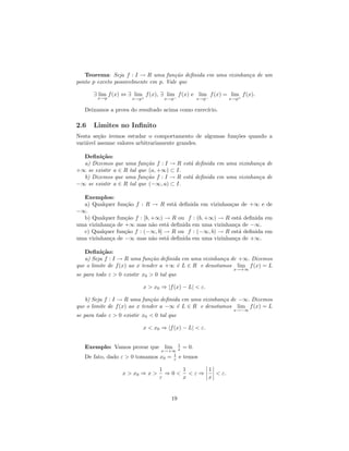 Teorema: Seja f : I → R uma fun¸˜o deﬁnida em uma vizinhan¸a de um
                                      ca                     c
ponto p exceto possivelmente em p. Vale que

       ∃ lim f (x) ⇔ ∃ lim+ f (x), ∃ lim− f (x) e lim− f (x) = lim+ f (x).
        x→p           x→p           x→p             x→p        x→p

   Deixamos a prova do resultado acima como exerc´
                                                 ıcio.

2.6    Limites no Inﬁnito
Nesta se¸˜o iremos estudar o comportamento de algumas fun¸˜es quando a
         ca                                              co
vari´vel assume valores arbitrariamente grandes.
    a

  Deﬁni¸˜o:
         ca
  a) Dizemos que uma      fun¸˜o f : I → R est´ deﬁnida em uma vizinhan¸a de
                             ca               a                        c
+∞ se existir a ∈ R tal   que (a, +∞) ⊂ I.
  b) Dizemos que uma      fun¸˜o f : I → R est´ deﬁnida em uma vizinhan¸a de
                             ca               a                        c
−∞ se existir a ∈ R tal   que (−∞, a) ⊂ I.

  Exemplos:
  a) Qualquer fun¸˜o f : R → R est´ deﬁnida em vizinhan¸as de +∞ e de
                  ca                a                   c
−∞.
  b) Qualquer fun¸˜o f : [b, +∞) → R ou f : (b, +∞) → R est´ deﬁnida em
                  ca                                        a
uma vizinhan¸a de +∞ mas n˜o est´ deﬁnida em uma vizinhan¸a de −∞.
            c                a   a                        c
  c) Qualquer fun¸˜o f : (−∞, b] → R ou f : (−∞, b) → R est´ deﬁnida em
                  ca                                        a
uma vizinhan¸a de −∞ mas n˜o est´ deﬁnida em uma vizinhan¸a de +∞.
            c                a   a                        c

   Deﬁni¸˜o:
          ca
   a) Seja f : I → R uma fun¸˜o deﬁnida em uma vizinhan¸a de +∞. Dizemos
                              ca                       c
que o limite de f (x) ao x tender a +∞ ´ L ∈ R e denotamos lim f (x) = L
                                       e
                                                                 x→+∞
se para todo ε > 0 existir x0 > 0 tal que

                            x > x0 ⇒ |f (x) − L| < ε.

   b) Seja f : I → R uma fun¸˜o deﬁnida em uma vizinhan¸a de −∞. Dizemos
                              ca                       c
que o limite de f (x) ao x tender a −∞ ´ L ∈ R e denotamos lim f (x) = L
                                       e
                                                                 x→−∞
se para todo ε > 0 existir x0 < 0 tal que

                            x < x0 ⇒ |f (x) − L| < ε.


                                         1
   Exemplo: Vamos provar que lim             = 0.
                                  x→+∞ x
   De fato, dado ε > 0 tomamos    x0 = 1 e
                                       ε     temos

                                  1    1    1
                  x > x0 ⇒ x >      ⇒0< <ε⇒   < ε.
                                  ε    x    x


                                       19
 