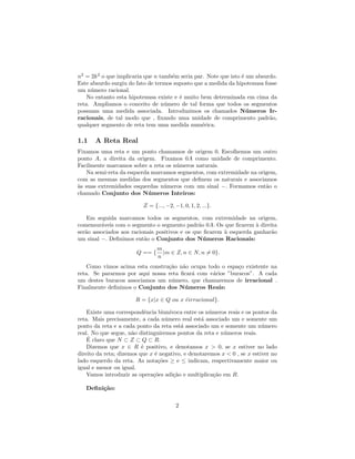 n2 = 2k 2 o que implicaria que n tamb´m seria par. Note que isto ´ um absurdo.
                                     e                           e
Este absurdo surgiu do fato de termos suposto que a medida da hipotenusa fosse
um n´mero racional.
     u
    No entanto esta hipotenusa existe e ´ muito bem determinada em cima da
                                        e
reta. Ampliamos o conceito de n´mero de tal forma que todos os segmentos
                                   u
possuam uma medida associada. Introduzimos os chamados N´ meros Ir-u
racionais, de tal modo que , ﬁxando uma unidade de comprimento padr˜o,     a
qualquer segmento de reta tem uma medida num´rica.
                                                 e

1.1    A Reta Real
Fixamos uma reta e um ponto chamamos de origem 0. Escolhemos um outro
ponto A, a direita da origem. Fixamos 0A como unidade de comprimento.
Facilmente marcamos sobre a reta os n´meros naturais.
                                     u
   Na semi-reta da esquerda marcamos segmentos, com extremidade na origem,
com as mesmas medidas dos segmentos que deﬁnem os naturais e associamos
`s suas extremidades esquerdas n´meros com um sinal −. Formamos ent˜o o
a                               u                                     a
chamado Conjunto dos N´ meros Inteiros:
                           u

                          Z = {..., −2, −1, 0, 1, 2, ...}.

    Em seguida marcamos todos os segmentos, com extremidade na origem,
comensur´veis com o segmento o segmento padr˜o 0A. Os que ﬁcarem ` direita
         a                                      a                    a
ser˜o associados aos racionais positivos e os que ﬁcarem ` esquerda ganhar˜o
   a                                                     a                a
um sinal −. Deﬁnimos ent˜o o Conjunto dos N´ meros Racionais:
                          a                       u
                                 m
                        Q == {     |m ∈ Z, n ∈ N, n = 0}.
                                 n
    Como vimos acima esta constru¸˜o n˜o ocupa todo o espa¸o existente na
                                 ca a                      c
reta. Se pararmos por aqui nossa reta ﬁcar´ com v´rios ”buracos”. A cada
                                          a      a
um destes buracos associamos um n´mero, que chamaremos de irracional .
                                  u
Finalmente deﬁnimos o Conjunto dos N´ meros Reais:
                                       u

                       R = {x|x ∈ Q ou x eirracional}.
                                         ´

    Existe uma correspondˆncia biun´
                            e         ıvoca entre os n´meros reais e os pontos da
                                                      u
reta. Mais precisamente, a cada n´mero real est´ associado um e somente um
                                    u              a
ponto da reta e a cada ponto da reta est´ associado um e somente um n´mero
                                           a                               u
real. No que segue, n˜o distinguiremos pontos da reta e n´meros reais.
                      a                                    u
    ´
    E claro que N ⊂ Z ⊂ Q ⊂ R.
    Dizemos que x ∈ R ´ positivo, e denotamos x > 0, se x estiver no lado
                          e
direito da reta; dizemos que x ´ negativo, e denotaremos x < 0 , se x estiver no
                               e
lado esquerdo da reta. As nota¸˜es ≥ e ≤ indicam, respectivamente maior ou
                                 co
igual e menor ou igual.
    Vamos introduzir as opera¸˜es adi¸˜o e multiplica¸˜o em R.
                              co        ca              ca

   Deﬁni¸˜o:
        ca

                                         2
 
