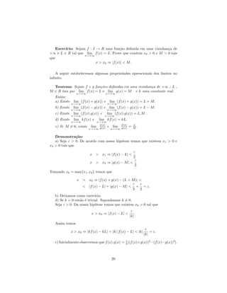 ıcio: Sejam f : I → R uma fun¸˜o deﬁnida em uma vizinhan¸a de
   Exerc´                               ca                       c
+∞ e L ∈ R tal que lim f (x) = L. Prove que existem x0 > 0 e M > 0 tais
                   x→+∞
que
                          x > x0 ⇒ |f (x)| < M.

   A seguir estabelecemos algumas propriedades operacionais dos limites no
inﬁnito.

  Teorema: Sejam f e g fun¸˜es deﬁnidas em uma vizinhan¸a de +∞ ; L ,
                            co                         c
M ∈ R tais que lim f (x) = L e lim g(x) = M e k uma constante real.
                  x→+∞                 x→+∞
   Ent˜o:
      a
   a) Existe    lim (f (x) + g(x)) e    lim (f (x) + g(x)) = L + M.
               x→+∞                    x→+∞
   b) Existe    lim (f (x) − g(x)) e    lim (f (x) − g(x)) = L − M.
               x→+∞                    x→+∞
   c) Existe    lim (f (x).g(x)) e     lim (f (x).g(x)) = L.M .
               x→+∞                  x→+∞
   d) Existe    lim kf (x) e     lim kf (x) = kL.
               x→+∞           x→+∞
   e) Se M = 0, existe     lim f (x) e lim f (x)     =   L
                                                         M.
                          x→+∞ g(x)   x→+∞ g(x)


   Demonstra¸˜o:ca
   a) Seja ε > 0. De acordo com nossa hip´tese temos que existem x1 > 0 e
                                         o
x2 > 0 tais que
                                                  ε
                           x > x1 ⇒ |f (x) − L| <
                                                  2
                                                   ε
                           x > x2 ⇒ |g(x) − M | <
                                                   2
Tomando x0 = max{x1 , x2 } temos que

                  x > x0 ⇒ |f (x) + g(x) − (L + M )| <
                                                 ε ε
                    < |f (x) − L| + |g(x) − M | < + = ε.
                                                 2 2
   b) Deixamos como exerc´  ıcio.
   d) Se k = 0 ent˜o ´ trivial. Suponhamos k = 0.
                  a e
   Seja ε > 0. Da nossa hip´tese temos que existem x0 > 0 tal que
                            o
                                                      ε
                            x > x0 ⇒ |f (x) − L| <       .
                                                     |k|

   Assim temos
                                                                 ε
               x > x0 ⇒ |kf (x) − kL| = |k| |f (x) − L| < |k|       = ε.
                                                                |k|
                                               1
   c) Inicialmente observemos que f (x).g(x) = 4 [(f (x)+g(x))2 −(f (x)−g(x))2 ].



                                         20
 
