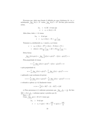 Provemos que, dada uma fun¸˜o h deﬁnida em uma vizinhan¸a de +∞, e
                              ca                           c
satisfazendo lim h(x) = N temos lim h(x)2 = N 2 . De fato, pelo exerc´
                                                                     ıcio
             x→+∞                         x→+∞
acima,
                              ∃x1 > 0, ∃K > 0 tais que
                                x > x1 ⇒ |h(x)| < K
    Al´m disso, dado ε > 0, temos
      e
                        ∃x2   > 0 tal que
                                                           ε
                           x > x2 ⇒ |h(x) − N | <
                                                        K + |N |
    Tomamos x0 satisfazendo x0 = max{x1 , x2 } temos
           x > x0 ⇒ h(x) − N 2 = |h(x) − N | |h(x) + N | <
                                  ε                     ε
             < (|h(x)| + |N |)          < (K + |N |)          = ε.
                               K + |N |              K + |N |
    Desta forma
                                       1
         lim (f (x).g(x)) = lim          [(f (x) + g(x))2 − (f (x) − g(x))2 ] = ∗
         x→+∞                  x→+∞    4
    Pela propriedade d) temos
                       1
                 ∗=       lim [(f (x) + g(x))2 − (f (x) − g(x))2 ] = ∗∗
                       4 x→+∞
e pela propriedade b)
                 1                        1
          ∗∗ =      lim (f (x) + g(x))2 −    lim (f (x) − g(x))2 = ∗ ∗ ∗
                 4 x→+∞                   4 x→+∞
e aplicando o que acabamos de provar
                 1                         1
        ∗∗∗=       ( lim (f (x) + g(x)))2 − ( lim (f (x) − g(x)))2 = ∗ ∗ ∗∗
                 4 x→+∞                    4 x→+∞
e voltando a aplicar a) e b) ﬁnalmente temos
                                  1
                       ∗ ∗ ∗∗ =     [(L + M )2 − (L − M )2 ] = LM
                                  4
    e) Para provarmos e) ´ suﬁciente provarmos que
                         e                                   lim 1        =   1
                                                                              M.   De fato
                                                            x→+∞ g(x)
f (x)          1
g(x) = f (x). g(x) e sabemos operar o produto por d).
    Seja ε > 0.
    Como lim g(x) = M = 0 temos que
           x→+∞

                 ∃x1    > 0 tal que
                                                  |M |            |M |
                   x > x1 ⇒ |g(x) − M | <              ⇒ |g(x)| >
                                                   2               2

                                            21
 
