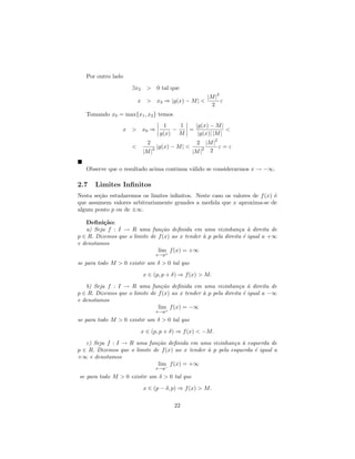 Por outro lado

                     ∃x2     > 0 tal que
                                                                 2
                                                              |M |
                         x >         x2 ⇒ |g(x) − M | <            ε
                                                                2
   Tomando x0 = max{x1 , x2 } temos
                                       1    1   |g(x) − M |
                 x > x0 ⇒                 −   =              <
                                      g(x) M     |g(x)| |M |
                                                                2
                             2                        2  |M |
                     <           2   |g(x) − M | <        2   ε=ε
                           |M |                      |M | 2


   Observe que o resultado acima continua v´lido se considerarmos x → −∞.
                                           a

2.7   Limites Inﬁnitos
Nesta se¸˜o estudaremos os limites inﬁnitos. Neste caso os valores de f (x) ´
        ca                                                                  e
que assumem valores arbitrariamente grandes a medida que x aproxima-se de
algum ponto p ou de ±∞.

   Deﬁni¸˜o:
          ca
   a) Seja f : I → R uma fun¸˜o deﬁnida em uma vizinhan¸a ` direita de
                                 ca                             c a
p ∈ R. Dizemos que o limite de f (x) ao x tender ` p pela direita ´ igual a +∞
                                                 a                e
e denotamos
                               lim+ f (x) = +∞
                                     x→p

se para todo M > 0 existir um δ > 0 tal que

                           x ∈ (p, p + δ) ⇒ f (x) > M.

   b) Seja f : I → R uma fun¸˜o deﬁnida em uma vizinhan¸a ` direita de
                                 ca                             c a
p ∈ R. Dizemos que o limite de f (x) ao x tender ` p pela direita ´ igual a −∞
                                                 a                e
e denotamos
                               lim+ f (x) = −∞
                                     x→p

se para todo M > 0 existir um δ > 0 tal que

                           x ∈ (p, p + δ) ⇒ f (x) < −M.

   c) Seja f : I → R uma fun¸˜o deﬁnida em uma vizinhan¸a ` esquerda de
                             ca                            c a
p ∈ R. Dizemos que o limite de f (x) ao x tender ` p pela esquerda ´ igual a
                                                 a                 e
+∞ e denotamos
                              lim f (x) = +∞
                                     x→p−

se para todo M > 0 existir um δ > 0 tal que

                           x ∈ (p − δ, p) ⇒ f (x) > M.

                                            22
 