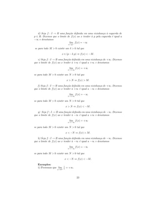 d) Seja f : I → R uma fun¸˜o deﬁnida em uma vizinhan¸a ` esquerda de
                             ca                            c a
p ∈ R. Dizemos que o limite de f (x) ao x tender ` p pela esquerda ´ igual a
                                                 a                 e
−∞ e denotamos
                              lim f (x) = −∞
                                 x→p−

se para todo M > 0 existir um δ > 0 tal que

                          x ∈ (p − δ, p) ⇒ f (x) < −M.

   e) Seja f : I → R uma fun¸˜o deﬁnida em uma vizinhan¸a de +∞. Dizemos
                              ca                        c
que o limite de f (x) ao x tender ` +∞ ´ igual a +∞ e denotamos
                                  a    e

                                  lim f (x) = +∞
                                x→+∞

se para todo M > 0 existir um N > 0 tal que

                               x > N ⇒ f (x) > M.

   f ) Seja f : I → R uma fun¸˜o deﬁnida em uma vizinhan¸a de +∞. Dizemos
                              ca                        c
que o limite de f (x) ao x tender ` +∞ ´ igual a −∞ e denotamos
                                  a    e

                                  lim f (x) = −∞
                                x→+∞

se para todo M > 0 existir um N > 0 tal que

                               x > N ⇒ f (x) < −M.

   g) Seja f : I → R uma fun¸˜o deﬁnida em uma vizinhan¸a de −∞. Dizemos
                              ca                        c
que o limite de f (x) ao x tender ` −∞ ´ igual a +∞ e denotamos
                                  a    e

                                  lim f (x) = +∞
                                x→−∞

se para todo M > 0 existir um N > 0 tal que

                               x < −N ⇒ f (x) > M.

   h) Seja f : I → R uma fun¸˜o deﬁnida em uma vizinhan¸a de −∞. Dizemos
                              ca                        c
que o limite de f (x) ao x tender ` −∞ ´ igual a −∞ e denotamos
                                  a    e

                                  lim f (x) = −∞
                                x→−∞

se para todo M > 0 existir um N > 0 tal que

                            x < −N ⇒ f (x) < −M.

   Exemplos:
                           1
   1) Provemos que lim+    x   = +∞.
                    x→0



                                        23
 