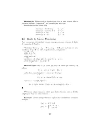 Observa¸˜o: Indetermina¸˜o signiﬁca que nada se pode aﬁrmar sobre o
            ca               ca
limite em quest˜o. Depende de f e g em cada caso particular.
               a
   O teorema continua v´lido para
                        a

                     vizinhan¸a
                             c    a
                                  ` direita de p      x   → p+
                     vizinhan¸a
                             c    a
                                  ` esquerda de p     x   → p−
                     vizinhan¸a
                             c    de +∞               x   → +∞
                     vizinhan¸a
                             c    de −∞               x   → −∞

2.8    Limite de Fun¸˜es Compostas
                    co
Para encerrarmos este cap´
                         ıtulo veremos como procedermos o calculo de limite
de compostas de fun¸˜es.
                   co

    Teorema: Sejam f : I1 → R e g : I2 → R fun¸˜es deﬁnidas em uma
                                                       co
vizinhan¸a de p ∈ R e a ∈ R , respectivamente, satisfazendo:
          c
    a) f (I1 ) ⊂ I2 ;
    b) lim f (x) = a;
      x→p
   c) lim g(u) = L;
      u→a
   d) Existe r > 0 tal que f (x) = a para 0 < |x − p| < r.
   Ent˜o lim g(f (x)) = lim g(u) = L.
      a
            x→p            u→a


    Demonstra¸˜o: Seja ε > 0. Como lim g(u) = L temos que existe δ1 > 0
             ca
                                    u→a
tal que
                  0 < |u − a| < δ1 ⇒ |g(u) − L| < ε.
   Al´m disso, como lim f (x) = a existe δ2 > 0 tal que
     e
                       x→p

                        0 < |x − p| < δ2 ⇒ |f (x) − a| < δ1 .

   Tomando δ = min{δ2 , r} temos

            0 < |x − p| < δ ⇒ 0 < |f (x) − a| < δ1 ⇒ |g(f (x)) − L| < ε.



   O teorema acima permanece v´lido para limites laterais, com as devidas
                                  a
adapta¸˜es. Fa¸a isso como exerc´
      co      c                 ıcio.

   Exemplo: Observe a importˆncia da hip´tese d). Consideremos o seguinte
                            a           o
exemplo:

                             f (x)   = 1, ∀x ∈ R
                                           u + 1, u = 1
                             g(u)    =
                                             3, u = 1


                                          25
 