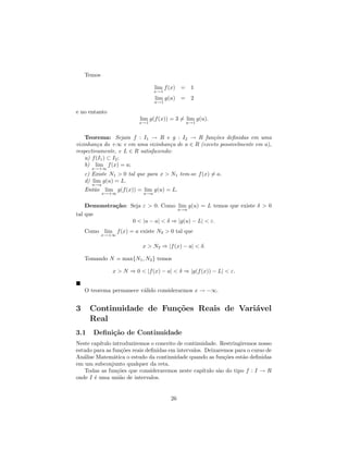 Temos

                                 lim f (x)   =    1
                                 x→1
                                 lim g(u)    =    2
                                 u→1

e no entanto
                          lim g(f (x)) = 3 = lim g(u).
                          x→1                    u→1


    Teorema: Sejam f : I1 → R e g : I2 → R fun¸˜es deﬁnidas em uma
                                                   co
vizinhan¸a do +∞ e em uma vizinhan¸a de a ∈ R (exceto possivelmente em a),
          c                          c
respectivamente, e L ∈ R satisfazendo:
    a) f (I1 ) ⊂ I2 ;
    b) lim f (x) = a;
      x→+∞
    c) Existe N1 > 0 tal que para x > N1 tem-se f (x) = a.
    d) lim g(u) = L.
      u→a
    Ent˜o
       a     lim g(f (x)) = lim g(u) = L.
            x→+∞           u→a


    Demonstra¸˜o: Seja ε > 0. Como lim g(u) = L temos que existe δ > 0
             ca
                                    u→a
tal que
                   0 < |u − a| < δ ⇒ |g(u) − L| < ε.
    Como lim f (x) = a existe N2 > 0 tal que
            x→+∞

                           x > N2 ⇒ |f (x) − a| < δ.

    Tomando N = max{N1 , N2 } temos

               x > N ⇒ 0 < |f (x) − a| < δ ⇒ |g(f (x)) − L| < ε.


    O teorema permanece v´lido considerarmos x → −∞.
                         a


3     Continuidade de Fun¸˜es Reais de Vari´vel
                         co                a
      Real
3.1    Deﬁni¸˜o de Continuidade
            ca
Neste cap´
         ıtulo introduziremos o conceito de continuidade. Restringiremos nosso
estudo para as fun¸˜es reais deﬁnidas em intervalos. Deixaremos para o curso de
                   co
An´lise Matem´tica o estudo da continuidade quando as fun¸˜es est˜o deﬁnidas
   a           a                                             co      a
em um subconjunto qualquer da reta.
   Todas as fun¸˜es que consideraremos neste cap´
                 co                                 ıtulo s˜o do tipo f : I → R
                                                           a
onde I ´ uma uni˜o de intervalos.
       e          a


                                        26
 