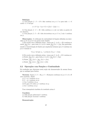 Deﬁni¸˜o:
           ca
    a) Uma fun¸˜o f : I → R ´ dita cont´
                ca          e          ınua em p ∈ I se para todo ε > 0
existir δ > 0 tal que

                    x ∈ I ∩ (p − δ, p + δ) ⇒ |f (x) − f (p)| < ε.

   b) Uma fun¸˜o f : I → R ´ dita cont´
             ca              e         ınua se o for em todos os pontos de
seu dom´
       ınio.
   c) Uma fun¸˜o f : I → R ´ dita descont´
             ca            e             ınua em p ∈ I se f n˜o ´ cont´
                                                             a e      ınua
em p.

    Observa¸˜es: A veriﬁca¸˜o da continuidade de fun¸˜es deﬁnidas em inter-
              co               ca                          co
valos (a, b) ou [a, b] ´ um pouco mais simples:
                       e
    1) De acordo com a deﬁni¸˜o acima , temos que f : (a, b) → R ´ cont´
                               ca                                    e    ınua se
existir lim f (x) , para todo p ∈ (a, b) e ainda lim f (x) = f (p). Em particular,
       x→p                                        x→p
usando a caracteriza¸˜o de limites por sequˆncias ter´
                    ca                     e         ıamos que f ´ cont´
                                                                 e     ınua em
p se e somente se

                   ∀ (xn ) tal que xn → p tem-se f (xn ) → f (p) .

   2) De acordo com a deﬁni¸˜o acima , temos que f : [a, b] → R ´ cont´
                              ca                                   e  ınua se:
   a) Existe lim f (x) , para todo p ∈ (a, b) e lim f (x) = f (p);
             x→p                                 x→p
   b) Existe lim+ f (x) e lim+ f (x) = f (a);
             x→a            x→a
   c) Existe lim− f (x) e lim− f (x) = f (b).
             x→b            x→b


3.2    Opera¸˜es com Fun¸˜es e Continuidade
            co          co
Os resultados que obteremos nesta se¸˜o s˜o demonstrados da mesma forma
                                    ca a
que os an´logos para limites.
         a

  Teorema: Sejam f : I → R, g : I → R fun¸˜es cont´
                                          co      ınuas em p ∈ I e k ∈ R
uma constante. Ent˜o:
                   a
  a) f + g ´ cont´
            e     ınua em p.
  b) f − g ´ cont´
           e      ınua em p.
  c) f.g ´ cont´
         e      ınua em p.
  d) Se g(p) = 0 ent˜o f ´ cont´
                     a g e     ınua em p.
  e) kf ´ cont´
         e     ınua em p.

   Uma consequˆncia imediata do resultado acima ´:
              e                                 e

   Corol´rio:
         a
   a) Toda fun¸˜o polinomial ´ cont´
              ca              e    ınua.
   b) Toda fun¸˜o racional ´ cont´
              ca           e     ınua.

   Demonstra¸˜o:
            ca


                                         27
 