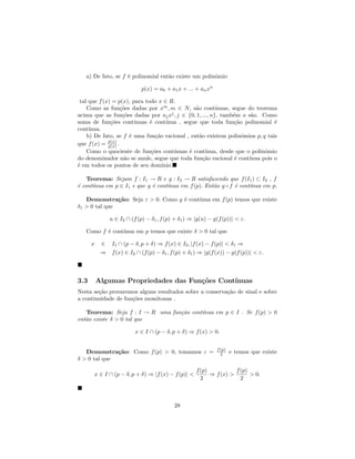 a) De fato, se f ´ polinomial ent˜o existe um polinˆmio
                    e               a                 o

                            p(x) = a0 + a1 x + ... + an xn

 tal que f (x) = p(x), para todo x ∈ R.
    Como as fun¸˜es dadas por xm , m ∈ N, s˜o cont´
                   co                              a        ınuas, segue do teorema
acima que as fun¸˜es dadas por aj xj , j ∈ {0, 1, ..., n}, tamb´m o s˜o. Como
                    co                                             e      a
soma de fun¸˜es cont´
              co         ınuas ´ cont´
                               e      ınua , segue que toda fun¸˜o polinomial ´
                                                                    ca             e
cont´ınua.
    b) De fato, se f ´ uma fun¸˜o racional , ent˜o existem polinˆmios p, q tais
                       e         ca                  a                 o
que f (x) = p(x) .
             q(x)
    Como o quociente de fun¸˜es cont´
                               co         ınuas ´ cont´
                                                e       ınua, desde que o polinˆmio
                                                                               o
do denominador n˜o se anule, segue que toda fun¸˜o racional ´ cont´
                     a                                 ca           e    ınua pois o
´ em todos os pontos de seu dom´
e                                   ınio.

    Teorema: Sejam f : I1 → R e g : I2 → R satisfazendo que f (I1 ) ⊂ I2 , f
      ınua em p ∈ I1 e que g ´ cont´
´ cont´
e                            e     ınua em f (p). Ent˜o g ◦ f ´ cont´
                                                     a        e     ınua em p.

   Demonstra¸˜o: Seja ε > 0. Como g ´ cont´
               ca                   e     ınua em f (p) temos que existe
δ1 > 0 tal que

              u ∈ I2 ∩ (f (p) − δ1 , f (p) + δ1 ) ⇒ |g(u) − g(f (p))| < ε.

   Como f ´ cont´
          e     ınua em p temos que existe δ > 0 tal que

      x    ∈ I1 ∩ (p − δ, p + δ) ⇒ f (x) ∈ I2 , |f (x) − f (p)| < δ1 ⇒
           ⇒ f (x) ∈ I2 ∩ (f (p) − δ1 , f (p) + δ1 ) ⇒ |g(f (x)) − g(f (p))| < ε.



3.3       Algumas Propriedades das Fun¸˜es Cont´
                                      co       ınuas
Nesta se¸˜o provaremos alguns resultados sobre a conserva¸˜o de sinal e sobre
        ca                                               ca
a continuidade de fun¸˜es mon´tonas .
                     co      o

   Teorema: Seja f : I → R uma fun¸˜o cont´
                                  ca      ınua em p ∈ I . Se f (p) > 0
ent˜o existe δ > 0 tal que
   a

                         x ∈ I ∩ (p − δ, p + δ) ⇒ f (x) > 0.

                                                             f (p)
   Demonstra¸˜o: Como f (p) > 0, tomamos ε =
              ca                                               2     e temos que existe
δ > 0 tal que

                                                    f (p)           f (p)
       x ∈ I ∩ (p − δ, p + δ) ⇒ |f (x) − f (p)| <         ⇒ f (x) >       > 0.
                                                      2               2



                                          28
 