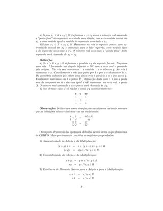 a) Sejam x1 ∈ R e x2 ≥ 0. Deﬁnimos x1 + x2 como o n´mero real associado
                                                          u
a ”ponta ﬁnal” do segmento, orientado para direita, com extremidade inicial em
x1 , e com medida igual a medida do segmento associado a x2 .
     b)Sejam x1 ∈ R e x2 ≤ 0. Marcamos na reta o seguinte ponto: com ex-
tremidade inicial em x1 e orientado para o lado esquerdo, com medida igual
a do segmento associado a x2 . O n´mero real associado a ”ponta ﬁnal” deste
                                   u
segmento ser´ chamado de x1 + x2 .
              a

    Deﬁni¸˜o:
          ca
    a) Se x > 0 e y > 0 deﬁnimos o produto xy da seguinte forma: Tra¸amos
                                                                      c
uma reta l formando um ˆngulo inferior a 90o com a reta real e passando
                            a
pela origem. Na reta real marcamos a unidade 1 e o n´mero y. Na reta l
                                                         u
marcamos o x. Consideramos a reta que passa por 1 e por x e chamamos de s.
Da geometria sabemos que existe uma unica reta t paralela a s e que passa y.
                                      ´
Finalmente marcamos em l o ponto P , itersec¸˜o desta com t. Com a ponta
                                              ca
seca do compasso em 0 e abertura igual a 0P marcamos na reta real o ponto
Q. O n´mero real associado a este ponto ser´ chamado de xy.
        u                                  a
    b) Nos demais casos ´ s´ mudar o sinal xy convenientemente:
                        e o
                                 x y xy
                                 + − +
                                 − + −
                                 − − +
   Observa¸˜o: Se ﬁxarmos nossa aten¸˜o para os n´meros racionais veremos
            ca                        ca            u
que as deﬁni¸˜es acima coincidem com as tradicionais:
            co
                             a    c       ad + bc
                               +      =
                             b    d          bd
                               a c        ac
                                .     =      .
                               b d        bd

   O conjunto R munido das opera¸˜es deﬁnidas acima forma o que chamamos
                                co
de CORPO. Mais precisamente , satisfaz as seguintes propriedades:

   1) Associatividade da Adi¸˜o e da Multiplica¸˜o:
                            ca                 ca
                  (x + y) + z   = x + (y + z), ∀x, y, z ∈ R
                       (xy)z    = x(yz), ∀x, y, z ∈ R
   2) Comutatividade da Adi¸˜o e da Multiplica¸˜o:
                           ca                 ca
                         x+y     = y + x, ∀x, y ∈ R
                          xy     = yx, ∀x, y ∈ R
   3) Existˆncia de Elemento Neutro para a Adi¸˜o e para a Multiplica¸˜o:
           e                                  ca                     ca
                            x + 0 = x, ∀x ∈ R
                              x.1 = x, ∀x ∈ R

                                      3
 