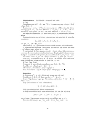 Demonstra¸˜o : Dividiremos a prova em dois casos.
                  ca
    1o Caso:
    Suponhamos que f (a) < 0 e que f (b) > 0 e mostremos que existe c ∈ [a, b]
tal que f (c) = 0.
    Fa¸amos a0 = a e b0 = b. Consideremos c0 o ponto m´dio de [a0 , b0 ]. Calcu-
       c                                                                e
lamos f (c0 ). Se f (c0 ) < 0 ent˜o deﬁnimos a1 = c0 e b1 = b0 ( se f (c0 ) = 0 n˜o
                                     a                                              a
temos mais o que provar e se f (c0 ) > 0 ent˜o deﬁnimos a1 = a0 e b1 = c0 ).
                                                       a
    Em seguida consideramos c1 o ponto m´dio de [a1 , b1 ] e repetimos o processo
                                                     e
acima.
    Prosseguindo com este racioc´      ınio, construiremos uma sequˆncia de intervalos
                                                                          e
encaixantes
                         [a0 , b0 ] ⊃ [a1 , b1 ] ⊃ ... ⊃ [an , bn ] ⊃ ...
tais que f (an ) < 0 e f (bn ) > 0.
    Al´m disso bn − an aproxima-se de zero quando n cresce indeﬁnidamente.
       e
    O Teorema dos Intervalos Encaixantes nos que diz que existe um unico       ´
c ∈ R tal que , para todo n, an ≤ c ≤ bn .
    A continuidade da f nos garante que f (c) = 0 pois se fosse diferente de zero
o teorema da conserva¸˜o do sinal implicaria que f (an ) e f (bn ) teriam o mesmo
                        ca
sinal para n suﬁcientemente grande, j´ que a distˆncia de an a bn tende a zero.
                                         a            a
    Da mesma forma, se f (a) > 0 e f (b) < 0 existe c ∈ [a, b] tal que f (c) = 0.
    Logo, se f for cont´ ınua em [a, b] e se f (a) e f (b) tiverem sinais contr´rios,
                                                                               a
ent˜o existir´ pelo menos um c em [a, b] tal que f (c) = 0.
   a          a
    2o Caso: Caso Geral.
    Sem perda de generalidade, suponhamos que f (a) < d < f (b).
    Consideremos a fun¸˜o g(x) = f (x) − d.
                          ca
    Obviamente g ´ cont´
                    e      ınua e g(a) < 0, g(b) > 0.
    Pelo 1o caso existe c ∈ [a, b] tal que g(c) = 0. Logo f (c) = d.

    Exemplos:
    1) Prove que x3 − 4x + 8 = 0 tem pelo menos uma raiz real.
    Considere f : [−3, 0] → R dada por f (x) = x3 − 4x + 8.
    Como f ´ polinomial segue que f ´ cont´
             e                       e      ınua. Al´m disso, f (−3) = −7 < 0,
                                                    e
f (0) = 8 > 0.
    Logo pelo Teorema do Valor Intermedi´rio,
                                          a

                           ∃c ∈ [−3, 0] tal que f (c) = 0.

   Logo o polinˆmio acima admite uma raiz real.
               o
   2) Todo polinˆmio de grau ´
                o            ımpar admite uma raiz real. De fato, seja

                    p(x) = an xn + an−1 xn−1 + ... + a1 x + a0

com n ´
      ımpar. Suponhamos, sem perda de generalidade, que an > 0.
   Provemos inicialmente que lim p(x) = +∞ e lim p(x) = −∞.
                                 x→+∞                  x→−∞




                                         30
 