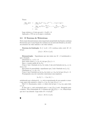 Temos

        lim p(x) =        lim (an xn + an−1 xn−1 + ... + a1 x + a0 ) =
      x→±∞               x→±∞
                                             an−1             a1      a0
                    =     lim an xn (1 +          + .... +         +       )=
                         x→±∞                an x          an xn−1   an xn
                    = ±∞.

   Logo existem a e b tais que p(a) < 0, p(b) > 0.
   Aplicando o TVI em [a, b] segue o resultado.

3.5    O Teorema de Weierstrass
Nesta se¸˜o demonstraremos outra importante propriedade das fun¸˜es cont´
        ca                                                     co         ınuas.
Provaremos que se uma fun¸˜o for cont´
                         ca          ınua em um intervalo fechado [a, b] ent˜o
                                                                            a
ela assumir´ um valor m´ximo e um valor m´
           a           a                   ınimo.

    Teorema da Limita¸˜o: Se f : [a, b] → R ´ cont´
                     ca                      e    ınua ent˜o existe M > 0
                                                          a
tal que
                        |f (x)| < M, ∀x ∈ [a, b].

   Demonstra¸˜o: Suponhamos que n˜o exista um M > 0 satisfazendo o
                   ca                         a
que ´ desejado.
    e
   Chamamos a1 = a, b1 = b.
   Deve ent˜o existir x1 ∈ [a1 , b1 ] tal que |f (x1 )| > 1.
               a
   Seja c1 o ponto m´dio de [a1 , b1 ].
                      e
   Como f n˜o ´ limitada em [a1 , b1 ] ent˜o f n˜o ser´ limitada em [a1 , c1 ] ou
                 a e                         a        a      a
em [c1 , b1 ].
   Sem perda de generalidade, suponhamos que f n˜o ´ limitada em [c1 , b1 ].
                                                          a e
   Chamamos a2 = c1 , b2 = b1 .
   Como f n˜o ´ limitada em em [a2 , b2 ] existe x2 ∈ [a2 , b2 ] tal que |f (x2 )| > 2.
                a e
   Prosseguindo com este racioc´  ınio constru´  ımos uma sequˆncia
                                                                e

                            [a1 , b1 ] ⊃ ... ⊃ [an , bn ] ⊃ ...

satisfazendo que a distˆncia bn −an est´ se aproximando de zero quando n cresce
                       a                a
e que, para todo natural n, existe xn ∈ [an , bn ] com |f (xn )| > n.
    Pelo T. I. Encaixantes, existe c, o unico real tal que c ∈ [an , bn ], para todo
                                        ´
n ∈ N.
    ´
    E claro que xn est´ convergindo para c e que |f (xn )| est´ divergindo para
                       a                                         a
o inﬁnito. Pela continuidade de f ter´ ıamos que lim |f (x)| = +∞. Observemos
                                                    x→c
que isto ´ um absurdo. Logo existe M > 0 tal que
         e

                               |f (x)| < M, ∀x ∈ [a, b].




                                           31
 