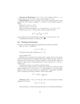 Teorema de Weierstrass: Se f : [a, b] → R ´ cont´     e     ınua existem x1 e x2
em [a, b] tais que f (x1 ) ≤ f (x) ≤ f (x2 ), para qualquer x ∈ [a, b].
   Demonstra¸˜o : Sendo f cont´
                 ca                     ınua em [a, b], pelo teorema anterior f ser´
                                                                                   a
limitada em [a, b]. Assim o conjunto A = {f (x)|x ∈ [a, b]} admite supremo e
´
ınﬁmo.
   Sejam M = sup A, m = inf A.
   Est´ claro que m ≤ f (x) ≤ M.
       a
   Resta-nos provar que existem x1 e x2 tais que f (x1 ) = m e f (x2 ) = M.
   Observe que se f (x) < M para todo x ent˜o a fun¸˜o dada por
                                                  a        ca
                                       1
                           g(x) =             , x ∈ [a, b]
                                    M − f (x)

seria cont´
          ınua mas n˜o seria limitada. Logo existe x2 tal que f (x2 ) = M.
                    a
    Analogamente provamos a existˆncia de x1 .
                                   e

3.6    Potˆncias Irracionais
          e
Na se¸˜o 1.3 lembramos algumas propriedades das potˆncias racionais.
     ca                                            e
   Dado m ∈ Q, a > 0 deﬁnimos
         n
                                     m        √
                                              m
                               b = an ⇔           bn = a.

   O objetivo desta se¸˜o ´ deﬁnirmos ax , x ∈ R.
                      ca e
                     √
    O que signiﬁca 3 2 ?
    Sabemos que os racionais n˜o ocupam todo o espa¸o da reta mas mesmo
                                 a                       c
assim eles est˜o presentes em√
              a                qualquer intervalo, por menor que seja. Assim em
qualquer intervalo contendo 2 existem racionais e nestes sabemos calcular as
                                             √
potˆncias. Seria natural ent˜o deﬁnirmos 3 2 como o limite de 3r , r ∈ Q, ao r
    e    √                    a
tender a 2.
    A d´vida que sobra ´ se esse limite realmente existe.
       u                 e
    O teorema que iremos enunciar a seguir nos garantir´ que existe uma unica
                                                         a                 ´
fun¸˜o cont´
   ca       ınua em R tal que f (r) = 3r , para qualquer r ∈ Q. Em outras
palavras, existe uma unica maneira de completarmos o pontilhado do gr´ﬁco
                       ´                                                    a
acima e obtermos uma fun¸˜o cont´
                            ca      ınua. Assim iremos deﬁnir
                             √      √
                           3 2 = f ( 2) = lim f (x).
                                              √
                                                  x→ 2



   Teorema: Dado a > 0, a = 1 temos que existe uma unica fun¸˜o cont´
                                                   ´        ca      ınua
deﬁnida em R tal que
                          f (r) = ar , ∀r ∈ Q.

   Para provarmos o teorema acima precisaremos de 3 resultados preliminares.


                                         32
 