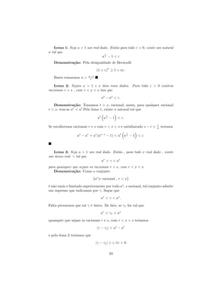 Lema 1: Seja a > 1 um real dado. Ent˜o para todo ε > 0, existe um natural
                                       a
n tal que
                                 1
                               an − 1 < ε
   Demonstra¸˜o: Pela desigualdade de Bernoulli
            ca
                                         n
                                 (1 + ε) ≥ 1 + nε.
                          a−1
   Basta tomarmos n >      ε .

    Lema 2: Sejam a > 1 e x dois reais dados. Para todo ε > 0 existem
racionais r e s , com r < x < s tais que

                                    as − as < ε.

   Demonstra¸˜o: Tomamos t > x, racional; assim, para qualquer racional
                ca
r < x, tem-se ar < at .Pelo lema 1, existe n natural tal que
                                        1
                                  at a n − 1 < ε.

                                                                       1
Se escolhermos racionais r e s com r < x < s e satisfazendo s − r <    n   teremos
                                                         1
                  as − ar = ar (as−r − 1) < at a n − 1 < ε.



  Lema 3: Seja a > 1 um real dado. Ent˜o , para todo x real dado , existe
                                      a
um unico real γ tal que
   ´
                            ar < γ < as
para quaisquer que sejam os racionais r e s, com r < x < s.
   Demonstra¸˜o: Como o conjunto
                ca

                             {ar |r racional , r < x}

´ n˜o vazio e limitado superiormente por todo as , s racional, tal conjunto admite
e a
um supremo que indicamos por γ. Segue que

                                    ar < γ < as .

Falta provarmos que tal γ ´ unico. De fato, se γ1 for tal que
                          e´

                                    ar < γ1 < as

quaisquer que sejam os racionais r e s, com r < x < s ter´
                                                         ıamos

                                 |γ − γ1 | < as − ar

e pelo lema 2 ter´
                 ıamos que

                                 |γ − γ1 | < ε, ∀ε > 0

                                            33
 