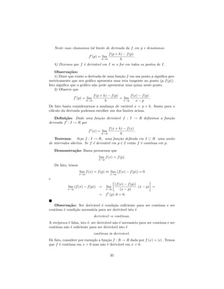 Neste caso chamamos tal limite de derivada da f em p e denotamos:
                                          f (p + h) − f (p)
                            f (p) = lim                     .
                                      h→0         h
    b) Dizemos que f ´ deriv´vel em I se o for em todos os pontos de I.
                     e      a

    Observa¸˜es:
              co
    1) Dizer que existe a derivada de uma fun¸˜o f em um ponto p signiﬁca geo-
                                             ca
metricamente que seu gr´ﬁco apresenta uma reta tangente no ponto (p, f (p)) .
                          a
Isto signiﬁca que o gr´ﬁco n˜o pode apresentar uma quina neste ponto.
                       a      a
    2) Observe que
                                 f (p + h) − f (p)       f (x) − f (p)
                f (p) = lim                        = lim               .
                           h→0           h           x→p     x−p
De fato basta considerarmos a mudan¸a de vari´vel x = p + h. Assim para o
                                     c         a
c´lculo da derivada podemos escolher um dos limites acima.
 a

   Deﬁni¸˜o: Dado uma fun¸˜o deriv´vel f : I → R deﬁnimos a fun¸˜o
          ca             ca       a                            ca
derivada f : I → R por
                                      f (x + h) − f (x)
                            f (x) = lim                 .
                                 h→0          h
    Teorema: Seja f : I → R, uma fun¸˜o deﬁnida em I ⊂ R uma uni˜o
                                            ca                            a
de intervalos abertos. Se f ´ deriv´vel em p ∈ I ent˜o f ´ cont´
                            e      a                  a   e    ınua em p.

    Demonstra¸˜o: Basta provarmos que
             ca
                                    lim f (x) = f (p).
                                    x→p

    De fato, temos
                     lim f (x) = f (p) ⇔ lim (f (x) − f (p)) = 0
                     x→p                    x→p
e
                                             (f (x) − f (p))
            lim (f (x) − f (p))      =    lim                . (x − p) =
            x→p                        x→p       (x − p)
                                     = f (p) .0 = 0.

   Observa¸˜o: Ser deriv´vel ´ condi¸˜o suﬁciente para ser cont´
             ca             a    e      ca                     ınua e ser
cont´
    ınua ´ condi¸˜o necess´ria para ser deriv´vel isto ´
         e      ca        a                  a         e
                                 deriv´vel ⇒ cont´nua.
                                      a          ı
A rec´ıproca ´ falsa, isto ´, ser deriv´vel n˜o ´ necess´rio para ser cont´
             e             e           a     a e        a                 ınua e ser
cont´
    ınua n˜o ´ suﬁciente para ser deriv´vel isto ´
           a e                             a        e
                                 cont´nua
                                     ı           deriv´vel.
                                                      a
De fato, considere por exemplo a fun¸˜o f : R → R dada por f (x) = |x| . Temos
                                    ca
que f ´ cont´
      e      ınua em x = 0 mas n˜o ´ deriv´vel em x = 0.
                                  a e       a

                                            35
 