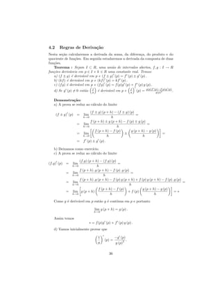 4.2     Regras de Deriva¸˜o
                        ca
Nesta se¸˜o calcularemos a derivada da soma, da diferen¸a, do produto e do
         ca                                                 c
quociente de fun¸˜es. Em seguida estudaremos a derivada da composta de duas
                  co
fun¸˜es.
   co
   Teorema : Sejam I ⊂ R, uma uni˜o de intervalos abertos, f, g : I → R
                                         a
fun¸˜es deriv´veis em p ∈ I e k ∈ R uma constante real. Temos:
   co         a
   a) (f ± g) ´ deriv´vel em p e (f ± g) (p) = f (p) ± g (p) .
                e     a
   b) (kf ) ´ deriv´vel em p e (kf ) (p) = kf (p) .
            e       a
   c) (f g) ´ deriv´vel em p e (f g) (p) = f (p)g (p) + f (p) g (p) .
            e       a
                              f                               f           g(p)f (p)−f (p)g (p)
   d) Se g (p) = 0 ent˜o
                      a       g     ´ deriv´vel em p e
                                    e      a                  g   (p) =          g(p)2
                                                                                               .

   Demonstra¸˜o:
               ca
   a) A prova se reduz ao c´lculo do limite
                           a

                        (f ± g) (p + h) − (f ± g) (p)
      (f ± g) (p) =   lim                             =
                      h→0             h
                        f (p + h) ± g (p + h) − f (p) g (p)
                  = lim                                      =
                    h→0                   h
                           f (p + h) − f (p)       g (p + h) − g (p)
                  = lim                        ±                                       =
                    h→0             h                      h
                  = f (p) ± g (p) .

   b) Deixamos como exerc´ ıcio.
   c) A prova se reduz ao c´lculo do limite
                           a

                 (f.g) (p + h) − (f.g) (p)
(f.g) (p) =    lim                          =
             h→0             h
                 f (p + h) .g (p + h) − f (p) .g (p)
           = lim                                      =
             h→0                  h
                 f (p + h) .g (p + h) − f (p) g (p + h) + f (p) g (p + h) − f (p) .g (p)
           = lim                                                                         =
             h→0                                     h
                               f (p + h) − f (p)             g (p + h) − g (p)
           = lim g (p + h)                         + f (p)                         =∗
             h→0                       h                             h

   Como g ´ deriv´vel em p ent˜o g ´ cont´
          e      a            a    e     ınua em p e portanto

                                  lim g (p + h) = g (p) .
                                  h→0

   Assim temos
                            ∗ = f (p)g (p) + f (p) g (p) .
   d) Vamos inicialmente provar que

                                    1            −g (p)
                                        (p) =        2    .
                                    g            g (p)

                                            36
 