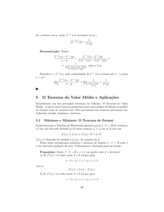 ınua em p, ent˜o f −1 ser´ deriv´vel em p e
for cont´             a          a      a
                                                   1
                                 f −1 (p) =            .
                                                 f (q)

    Demonstra¸˜o: Temos
             ca
                f −1 (x) − f −1 (p)           f −1 (x) − f −1 (p)
                                     =                               =
                       x−p               f (f −1 (x)) − f (f −1 (p))
                                     1
                       = f (f −1 (x))−f (f −1 (p)) , para x = p.
                             f −1 (x)−f −1 (p)

  Fazendo u = f −1 (x), pela continuidade de f −1 em p temos que u → q para
x→pe
                 f −1 (x) − f −1 (p)            1          1
             lim                     = lim f (u)−f (q) =       .
             x→p         x−p           u→q               f (q)
                                                      u−q




5     O Teorema do Valor M´dio e Aplica¸˜es
                          e            co
Estudaremos um dos principais teoremas do C´lculo: O Teorema do Valor
                                                a
M´dio. A partir deste teorema poderemos fazer uma an´lise detalhada do gr´ﬁco
  e                                                   a                  a
de fun¸˜es reais de vari´vel real. Para provarmos este teorema precisamos ini-
      co                a
cialmente estudar m´ximos e m´
                    a            ınimos.

5.1      M´ximos e M´
          a         ınimos: O Teorema de Fermat
Lembremos que o Teorema de Weierstrass garante que se f : I → R for cont´    ınua,
e I for um intervalo fechado [a, b] ent˜o existem x1 e x2 em [a, b] tais que
                                       a

                       f (x1 ) ≤ f (x) ≤ f (x2 ) , ∀x ∈ [a, b] .

f (x1 ) ´ chamado de m´
        e              ınimo e f (x2 ) de m´ximo de f.
                                            a
    Nesta se¸˜o estudaremos m´ximos e m´
             ca                a           ınimos de fun¸˜es f : I → R onde I
                                                        co
´ um intervalo qualquer da reta. Utilizaremos a derivada para tal estudo.
e

    Proposi¸˜o: Sejam f : I → R e c ∈ I um ponto onde f ´ deriv´vel.
            ca                                          e      a
    a) Se f (c) > 0 ent˜o existe δ > 0 tal que para
                       a

                           c − δ < x1 < c < x2 < c + δ

tem-se
                             f (x1 ) < f (c) < f (x2 ) .
    b) Se f (c) < 0 ent˜o existe δ > 0 tal que para
                       a

                           c − δ < x1 < c < x2 < c + δ

                                           38
 
