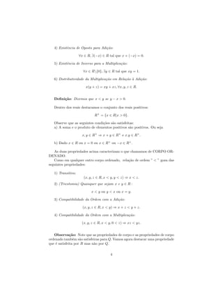 4) Existˆncia de Oposto para Adi¸˜o:
           e                       ca

                    ∀x ∈ R, ∃(−x) ∈ R tal que x + (−x) = 0.

   5) Existˆncia de Inverso para a Multiplica¸˜o:
           e                                 ca

                      ∀x ∈ R{0}, ∃y ∈ R tal que xy = 1.

   6) Distributividade da Multiplica¸˜o em Rela¸˜o ` Adi¸˜o:
                                    ca         ca a     ca

                        x(y + z) = xy + xz, ∀x, y, z ∈ R.


   Deﬁni¸˜o: Dizemos que x < y se y − x > 0.
        ca

   Dentro dos reais destacamos o conjunto dos reais positivos:

                             R+ = {x ∈ R|x > 0}.

   Observe que as seguintes condi¸˜es s˜o satisfeitas:
                                 co    a
   a) A soma e o produto de elementos positivos s˜o positivos. Ou seja
                                                   a

                     x, y ∈ R+ ⇒ x + y ∈ R+ e x.y ∈ R+ .

   b) Dado x ∈ R ou x = 0 ou x ∈ R+ ou −x ∈ R+ .

   As duas propriedades acima caracterizam o que chamamos de CORPO OR-
DENADO.
   Como em qualquer outro corpo ordenado, rela¸˜o de ordem ” < ” goza das
                                                ca
seguintes propriedades:

   1) Transitiva:
                      (x, y, z ∈ R, x < y, y < z) ⇒ x < z.
   2) (Tricotomia) Quaisquer que sejam x e y ∈ R :

                           x < y ou y < x ou x = y.

   3) Compatibilidade da Ordem com a Adi¸˜o:
                                        ca

                      (x, y, z ∈ R, x < y) ⇒ x + z < y + z.

   4) Compatibilidade da Ordem com a Multiplica¸˜o:
                                               ca

                     (x, y, z ∈ R, x < y, 0 < z) ⇒ xz < yz.


   Observa¸˜o: Note que as propriedades de corpo e as propriedades de corpo
              ca
ordenado tamb´m s˜o satisfeiras para Q. Vamos agora destacar uma propriedade
                e a
que ´ satisfeita por R mas n˜o por Q.
    e                       a

                                       4
 