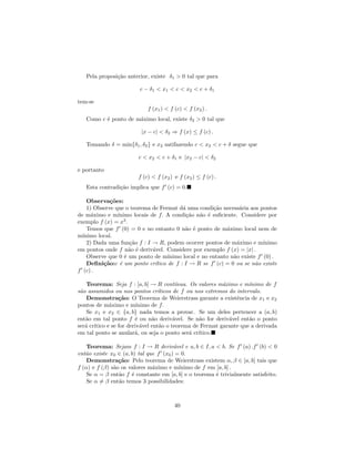Pela proposi¸˜o anterior, existe δ1 > 0 tal que para
               ca

                         c − δ1 < x1 < c < x2 < c + δ1

tem-se
                            f (x1 ) < f (c) < f (x2 ) .
   Como c ´ ponto de m´ximo local, existe δ2 > 0 tal que
          e           a

                         |x − c| < δ2 ⇒ f (x) ≤ f (c) .

   Tomando δ = min{δ1 , δ2 } e x2 satifazendo c < x2 < c + δ segue que

                        c < x2 < c + δ1 e |x2 − c| < δ2

e portanto
                        f (c) < f (x2 ) e f (x2 ) ≤ f (c) .
   Esta contradi¸˜o implica que f (c) = 0.
                ca

    Observa¸˜es:
             co
    1) Observe que o teorema de Fermat d´ uma condi¸˜o necess´ria aos pontos
                                           a           ca         a
de m´ximo e m´
      a         ınimo locais de f. A condi¸˜o n˜o ´ suﬁciente. Considere por
                                             ca a e
exemplo f (x) = x3 .
    Temos que f (0) = 0 e no entanto 0 n˜o ´ ponto de m´ximo local nem de
                                            a e              a
m´ınimo local.
    2) Dada uma fun¸˜o f : I → R, podem ocorrer pontos de m´ximo e m´
                     ca                                          a         ınimo
em pontos onde f n˜o ´ deriv´vel. Considere por exemplo f (x) = |x| .
                     a e      a
    Observe que 0 ´ um ponto de m´
                   e                 ınimo local e no entanto n˜o existe f (0) .
                                                               a
    Deﬁni¸˜o:c ´ um ponto cr´
          ca     e             ıtico de f : I → R se f (c) = 0 ou se n˜o existe
                                                                        a
f (c) .

    Teorema: Seja f : [a, b] → R cont´   ınua. Os valores m´ximo e m´
                                                           a         ınimo de f
s˜o assumidos ou nos pontos cr´
 a                               ıticos de f ou nos extremos do intervalo.
    Demonstra¸˜o: O Teorema de Weierstrass garante a existˆncia de x1 e x2
                ca                                              e
pontos de m´ximo e m´
            a           ınimo de f.
    Se x1 e x2 ∈ {a, b} nada temos a provar. Se um deles pertencer a (a, b)
ent˜o em tal ponto f ´ ou n˜o deriv´vel. Se n˜o for deriv´vel ent˜o o ponto
   a                   e      a         a         a          a       a
ser´ cr´
   a ıtico e se for deriv´vel ent˜o o teorema de Fermat garante que a derivada
                          a       a
em tal ponto se anular´, ou seja o ponto ser´ cr´
                       a                       a ıtico.

    Teorema: Sejam f : I → R deriv´vel e a, b ∈ I, a < b. Se f (a) .f (b) < 0
                                        a
ent˜o existe x0 ∈ (a, b) tal que f (x0 ) = 0.
   a
    Demonstra¸˜o: Pelo teorema de Weierstrass existem α, β ∈ [a, b] tais que
                 ca
f (α) e f (β) s˜o os valores m´ximo e m´
               a               a          ınimo de f em [a, b] .
    Se α = β ent˜o f ´ constante em [a, b] e o teorema ´ trivialmente satisfeito.
                 a    e                                 e
    Se α = β ent˜o temos 3 possibilidades:
                 a



                                        40
 