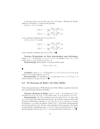 a) Se pelo menos um dos dois est´ em (a, b) ent˜o o Teorema de Fermat
                                       a           a
aplica-se a tal ponto e o teorema est´ provado.
                                     a
    b) Se α = a e β = b ent˜o
                            a
                                       f (x) − f (a)
                      f   a+    =     lim+           ≤0
                                  x→a      x−a
                                       f (x) − f (b)
                      f   b−    = lim−               ≤0
                                  x→b      x−b
e isto contraria a hip´tese que f (a) .f (b) < 0.
                      o
    c) Se α = b e β = a ent˜o
                            a
                                       f (x) − f (a)
                      f   a+    =     lim            ≥0
                                     x→a+  x−a
                                       f (x) − f (b)
                      f   b−    = lim−               ≥0
                                  x→b      x−b
e isto contraria a hip´tese que f (a) .f (b) < 0.
                      o

   Teorema (Propriedade do Valor Intermedi´rio para Derivadas):
                                                  a
Sejam f : I → R deriv´vel e a < b ∈ I. Se k ∈ R satisfaz f (a) < k < f (b)
                         a
ent˜o existe x0 ∈ (a, b) tal que f (x0 ) = k.
   a
   Demonstra¸˜o: Basta aplicar o teorema anterior para
                ca

                               F (x) = f (x) − kx.



   Corol´rio: Sejam f : I → R deriv´vel e a < b ∈ I. Se f (x) = 0 em [a, b]
          a                             a
ent˜o f tem sinal constante em [a, b] .
   a
   Demonstra¸˜o: Se existissem x1 e x2 tais que f (x1 ) < 0 e f (x2 ) > 0
                 ca
ent˜o existiria x0 tal que f (x0 ) = 0.
   a

5.2    Os Teoremas de Rolle e do Valor M´dio
                                        e

Nesta se¸˜o provaremos o TVM (Teorema do Valor M´dio) a partir da prova de
        ca                                      e
um caso particular (Teorema de Rolle).

   Teorema (Teorema de Rolle): Seja f : [a, b] → R cont´            ınua em [a, b] e
deriv´vel em (a, b) . Se f (a) = f (b) ent˜o existe c ∈ (a, b) tal que f (c) = 0.
     a                                    a
   Demonstra¸˜o: Se f for constante em [a, b] ent˜o f (x) = 0, para todo
                  ca                                     a
x ∈ (a, b) e neste caso nada temos para provar. Se f n˜o for constante ent˜o, pelo
                                                       a                   a
Teorema de Weierstass, existem x1 e x2 em [a, b] , x1 = x2 , tais que x1 ´ ponto
                                                                           e
de m´ximo e x2 ´ ponto de m´
     a             e            ınimo. Como f (a) = f (b) ent˜o necessariamente
                                                                a
um dos dois est´ em (a, b) . De fato, caso contr´rio f seria constante. Sem perda
                 a                              a
de generalidade, suponhamos que x1 ∈ (a, b) . Como f ´ deriv´vel em x1 segue,
                                                          e       a
pela proposi¸˜o anterior que f (x1 ) = 0 e portanto basta tomarmos c = x1 .
              ca

                                        41
 