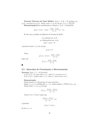 Teorema (Teorema do Valor M´dio): Seja f : [a, b] → R cont´
                                           e                                ınua em
                                                                      f (b)−f (a)
[a, b] e deriv´vel em (a, b) . Ent˜o existe c ∈ (a, b) tal que f (c) = b−a .
              a                   a
     Demonstra¸˜o:Basta considerarmos a fun¸˜o g : [a, b] → R dada por
                  ca                               ca

                                             f (b) − f (a)
                   g(x) = f (x) − f (a) −                  (x − a) .
                                                 b−a
   ´
   E claro que g satisfaz as hip´teses do teorema de Rolle
                                o

                             g ´ cont´
                               e      ınua em [a, b]
                           g ´ diferenci´vel em (a, b)
                             e          a
                                g (b) = g (a) = 0

e portanto existe c ∈ (a, b) tal que

                                       g (c) = 0.

   Como
                                               f (b) − f (a)
                          g (x) = f (x) −
                                                   b−a
segue que
                                         f (b) − f (a)
                              f (c) =                  .
                                             b−a



5.3    Intervalos de Crescimento e Decrescimento
Teorema: Seja f : I → R deriv´vel.
                              a
  a) Se f (x) > 0, para todo x ∈ I, ent˜o f ´ crescente em I.
                                       a    e
  b) Se f (x) < 0,para todo x ∈ I, ent˜o f ´ decrescente em I.
                                      a    e

   Demonstra¸˜o:ca
   Vamos provar a) e deixaremos b) como exerc´   ıcio.
   Sejam x1 , x2 ∈ I, satisfazendo x1 < x2 . Vamos aplicar o TVM em [x1 , x2 ] .
   Assim existe c ∈ (x1 , x2 ) tal que

                                        f (x2 ) − f (x1 )
                             f (c) =                      .
                                            x2 − x1

   Como f (x) > 0 em I segue que

                               f (x2 ) − f (x1 )
                                                 >0
                                   x2 − x1
e portanto
                                 f (x2 ) > f (x1 )
j´ que x2 > x1 .
 a


                                          42
 