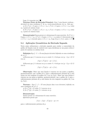 Logo f ´ crescente em I.
           e
   Teorema (Teste da Derivada Primeira): Seja f uma fun¸˜o cont´
                                                              ca       ınua ,
deriv´vel em uma vizinhan¸a V de x0 , exceto possivelmente em x0 . Vale que:
     a                   c
   a) Se f (x) < 0 para x ∈ V, x < x0 e f (x) > 0 para x ∈ V, x > x0 ent˜o a
x0 ´ ponto de m´
   e           ınimo local;
   b) Se f (x) > 0 para x ∈ V, x < x0 e f (x) < 0 para x ∈ V, x > x0 ent˜o a
x0 ´ ponto de m´ximo local.
   e           a

   Demonstra¸˜o:Vamos provar a) e deixaremos b) como exerc´
                ca                                                ıcio. Se f (x) <
0 para x ∈ V, x < x0 e f (x) > 0 para x ∈ V, x > x0 ent˜o f ´ decrescente para
                                                          a     e
x ∈ V, x < x0 e crescente para x ∈ V, x > x0 . Logo f (x0 ) ≤ f (x) , para x ∈ V.

5.4    Aplica¸˜es Geom´tricas da Derivada Segunda
             co       e
Nesta se¸˜o utilizaremos a derivada segunda para avaliar a concavidade do
        ca
gr´ﬁco de fun¸˜es reais de vari´vel real e para decidirmos se um ponto cr´
  a          co                a                                         ıtico ´
                                                                               e
ponto de m´ximo ou m´
           a           ınimo local.

   Deﬁni¸˜o:Seja f : I → R uma fun¸˜o deriv´vel deﬁnida em uma vizinhan¸a
          ca                         ca       a                             c
de p ∈ I.
   a)Dizemos que f ´ convexa em p se existir δ > 0 tal que em (p − δ, p + δ)∩I
                   e
tem-se
                       f (p) + f (p) (x − p) < f (x) .
   b)Dizemos que f ´ cˆncava em p se existir δ > 0 tal que em (p − δ, p + δ)∩I
                   e o
tem-se
                       f (p) + f (p) (x − p) > f (x) .

    Observa¸˜o: Dizer que uma fun¸˜o ´ convexa em um ponto p signiﬁca,
             ca                      ca e
geometricamente, que o gr´ﬁco de f, para x suﬁcientemente pr´ximo de p, est´
                         a                                    o            a
acima da reta tangente ao gr´ﬁco de f em (p, f (p)) . Dizer que uma fun¸˜o ´
                            a                                          ca e
cˆncava em um ponto p signiﬁca, geometricamente, que o gr´ﬁco de f, para x
 o                                                          a
suﬁcientemente pr´ximo de p, est´ abaixo da reta tangente ao gr´ﬁco de f em
                 o              a                               a
(p, f (p)) .

  Teorema : Seja f : I → R uma fun¸˜o duas vezes deriv´vel, deﬁnida em
                                     ca               a
uma vizinhan¸a de p ∈ I.
            c
  a) Se f (p) > 0 ent˜o f ´ convexa em p.
                      a   e
  b) Se f (p) < 0 ent˜o f ´ cˆncava em p.
                      a   e o

   Demonstra¸˜o:
              ca
   Vamos provar a) e deixaremos b) como exerc´
                                             ıcio.
   Queremos provar que

                        f (x) − f (p) − f (p) (x − p) > 0

para x suﬁcientemente pr´ximo de p.
                        o

                                       43
 