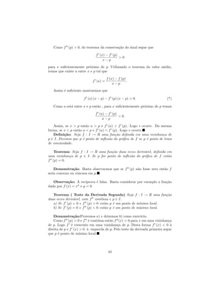 Como f (p) > 0, do teorema da conserva¸˜o do sinal segue que
                                         ca

                              f (x) − f (p)
                                            >0
                                  x−p
para x suﬁcientemente pr´ximo de p. Utilizando o teorema do valor m´dio,
                          o                                        e
temos que existe a entre x e p tal que

                                      f (x) − f (p)
                            f (a) =                 .
                                          x−p
   Assim ´ suﬁciente mostrarmos que
         e

                       f (a) (x − p) − f (p) (x − p) > 0.                    (*)

   Como a est´ entre x e p ent˜o , para x suﬁcientemente pr´ximo de p temos
             a                a                            o

                              f (a) − f (p)
                                            > 0.
                                  a−p

   Assim, se x > p ent˜o a > p e f (a) > f (p) . Logo ∗ ocorre. Da mesma
                        a
forma, se x < p ent˜o a < p e f (a) < f (p) . Logo ∗ ocorre.
                   a
   Deﬁni¸˜o: Seja f : I → R uma fun¸˜o deﬁnida em uma vizinhan¸a de
          ca                              ca                          c
p ∈ I. Dizemos que p ´ ponto de inﬂex˜o do gr´ﬁco de f se p ´ ponto de troca
                      e               a        a             e
de concavidade.

   Teorema: Seja f : I → R uma fun¸˜o duas vezes deriv´vel, deﬁnida em
                                     ca                 a
uma vizinhan¸a de p ∈ I. Se p for ponto de inﬂex˜o do gr´ﬁco de f ent˜o
            c                                   a       a            a
f (p) = 0.

    Demonstra¸˜o: Basta observarmos que se f (p) n˜o fosse zero ent˜o f
                ca                                a                a
seria convexa ou cˆncava em p.
                  o

   Observa¸˜o: A rec´
            ca          ıproca ´ falsa. Basta considerar por exemplo a fun¸˜o
                               e                                          ca
dada por f (x) = x4 e p = 0.

   Teorema ( Teste da Derivada Segunda) Seja f : I → R uma fun¸˜o  ca
                                ınua e p ∈ I.
duas vezes deriv´vel, com f cont´
                a
   a) Se f (p) = 0 e f (p) > 0 ent˜o p ´ um ponto de m´
                                  a    e              ınimo local.
   b) Se f (p) = 0 e f (p) < 0 ent˜o p ´ um ponto de m´ximo local.
                                  a    e              a

    Demonstra¸˜o:Provemos a) e deixemos b) como exerc´
                  ca                                         ıcio.
    Como f (p) > 0 e f ´ cont´
                           e      ınua ent˜o f (x) > 0 para x em uma vizinhan¸a
                                          a                                  c
de p. Logo f ´ crescente em uma vizinhan¸a de p. Desta forma f (x) < 0 `
                e                              c                               a
direita de p e f (x) > 0 ` esquerda de p. Pelo teste da derivada primeira segue
                          a
que p ´ ponto de m´
       e             ınimo local.




                                       44
 