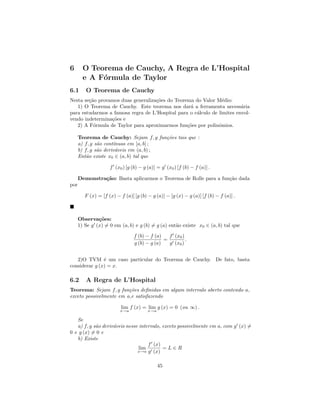 6       O Teorema de Cauchy, A Regra de L’Hospital
        e A F´rmula de Taylor
             o
6.1      O Teorema de Cauchy
Nesta se¸˜o provamos duas generaliza¸˜es do Teorema do Valor M´dio:
        ca                          co                           e
   1) O Teorema de Cauchy. Este teorema nos dar´ a ferramenta necess´ria
                                                   a                     a
para estudarmos a famosa regra de L’Hospital para o c´lculo de limites envol-
                                                     a
vendo indetermina¸˜es e
                 co
   2) A F´rmula de Taylor para aproximarmos fun¸˜es por polinˆmios.
          o                                      co            o

      Teorema de Cauchy: Sejam f, g fun¸˜es tais que :
                                         co
      a) f, g s˜o cont´
               a      ınuas em [a, b] ;
      b) f, g s˜o deriv´veis em (a, b) ;
               a       a
      Ent˜o existe x0 ∈ (a, b) tal que
          a

                     f (x0 ) [g (b) − g (a)] = g (x0 ) [f (b) − f (a)] .

      Demonstra¸˜o: Basta aplicarmos o Teorema de Rolle para a fun¸˜o dada
               ca                                                 ca
por

         F (x) = [f (x) − f (a)] [g (b) − g (a)] − [g (x) − g (a)] [f (b) − f (a)] .



      Observa¸˜es:
               co
      1) Se g (x) = 0 em (a, b) e g (b) = g (a) ent˜o existe x0 ∈ (a, b) tal que
                                                   a

                                 f (b) − f (a)   f (x0 )
                                               =         .
                                 g (b) − g (a)   g (x0 )


   2)O TVM ´ um caso particular do Teorema de Cauchy. De fato, basta
               e
considerar g (x) = x.

6.2      A Regra de L’Hospital
Teorema: Sejam f, g fun¸oes deﬁnidas em algum intervalo aberto contendo a,
                         c˜
exceto possivelmente em a,e satisfazendo

                           lim f (x) = lim g (x) = 0 (ou ∞) .
                          x→a           x→a

   Se
   a) f, g s˜o deriv´veis nesse intervalo, exceto possivelmente em a, com g (x) =
            a       a
0 e g (x) = 0 e
   b) Existe
                                    f (x)
                                lim        =L∈R
                               x→a g (x)



                                              45
 