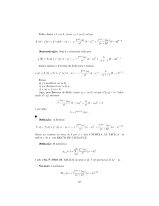 Ent˜o dados a, b em I, existe x0 ∈ (a, b) tal que
      a

                                         f (n) (a)        n  f (n+1) (x0 )        n+1
f (b) = f (a) + f (a) (b − a) + ... +              (b − a) +               (b − a)    .
                                             n!                (n + 1)!


   Demonstra¸˜o: Seja k a constante dada por
            ca

                                              f (n) (a)        n     k            n+1
  f (b) = f (a) + f (a) (b − a) + ... +                 (b − a) +          (b − a)
                                                  n!              (n + 1)!
   Vamos aplicar o Teorema de Rolle para a fun¸˜o
                                              ca

                                                f (n) (a)        n     k            n+1
φ (x) = f (b)−f (x)−f (a) (b − x)−...−                    (b − x) −          (b − x)    .
                                                    n!              (n + 1)!
   Temos
   a) φ ´ cont´
         e     ınua em [a, b] ,
   b) φ ´ deriv´vel em (a, b) e
         e      a
   c) φ (a) = φ (b) = 0.
   Logo, pelo Teorema de Rolle, existe x0 ∈ (a, b) tal que φ (x0 ) = 0. Calcu-
lando φ (x0 ) obtemos

                       f (n+1) (x0 )          n  k           n
                   −                 (b − x0 ) +    (b − x0 ) = 0
                            n!                   n!
e portanto
                                  k = f (n+1) (x0 ) .

   Deﬁni¸˜o: A f´rmula
        ca      o

                                         f (n) (a)        n  f (n+1) (x0 )        n+1
f (x) = f (a) + f (a) (x − a) + ... +              (x − a) +               (x − a)
                                             n!                (n + 1)!
                                              ´
obtida do teorema na troca de b por x ´ dita FORMULA DE TAYLOR de
                                      e
ordem n de f com RESTO DE LAGRANGE.

   Deﬁni¸˜o: O polinˆmio
        ca          o
                                        n
                                              f (i) (a)        i
                           pn,a (x) =                   (x − a)
                                        i=0
                                                  i!

e           ˆ
´ dito POLINOMIO DE TAYLOR de grau n de f em potˆncias de (x − a) .
                                                e

   Nota¸˜o: Denotamos
       ca

                                      f (n+1) (x0 )        n+1
                         Rn,a (x) =                 (x − a)
                                        (n + 1)!

                                              47
 